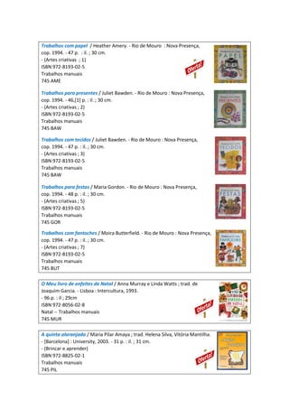 Trabalhos com papel / Heather Amery. - Rio de Mouro : Nova Presença,
cop. 1994. - 47 p. : il. ; 30 cm.
- (Artes criativas ; 1)
ISBN 972-8193-02-5
Trabalhos manuais
745 AME
Trabalhos para presentes / Juliet Bawden. - Rio de Mouro : Nova Presença,
cop. 1994. - 46,[1] p. : il. ; 30 cm.
- (Artes criativas ; 2)
ISBN 972-8193-02-5
Trabalhos manuais
745 BAW
Trabalhos com tecidos / Juliet Bawden. - Rio de Mouro : Nova Presença,
cop. 1994. - 47 p. : il. ; 30 cm.
- (Artes criativas ; 3)
ISBN 972-8193-02-5
Trabalhos manuais
745 BAW
Trabalhos para festas / Maria Gordon. - Rio de Mouro : Nova Presença,
cop. 1994. - 48 p. : il. ; 30 cm.
- (Artes criativas ; 5)
ISBN 972-8193-02-5
Trabalhos manuais
745 GOR
Trabalhos com fantoches / Moira Butterfield. - Rio de Mouro : Nova Presença,
cop. 1994. - 47 p. : il. ; 30 cm.
- (Artes criativas ; 7)
ISBN 972-8193-02-5
Trabalhos manuais
745 BUT
O Meu livro de enfeites de Natal / Anna Murray e Linda Watts ; trad. de
Joaquim Garcia. - Lisboa : Intercultura, 1993.
- 96 p. : il ; 29cm
ISBN 972-8056-02-8
Natal -- Trabalhos manuais
745 MUR
A quinta alaranjada / Maria Pilar Amaya ; trad. Helena Silva, Vitória Mantilha.
- [Barcelona] : University, 2003. - 31 p. : il. ; 31 cm.
- (Brincar e aprender)
ISBN 972-8825-02-1
Trabalhos manuais
745 PIL
 