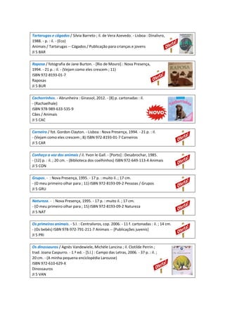 Tartarugas e cágados / Silvia Barreto ; il. de Vera Azevedo. - Lisboa : Dinalivro,
1988. - p. : il. - (Eco)
Animais / Tartarugas -- Cágados / Publicação para crianças e jovens
JI 5 BAR
Raposa / fotografia de Jane Burton. - [Rio de Mouro] : Nova Presença,
1994. - 21 p. : il. - (Vejam como eles crescem ; 11)
ISBN 972-8193-01-7
Raposas
JI 5 BUR
Cachorrinhos. - Abrunheira : Girassol, 2012. - [8] p. cartonadas : il.
- (Rachaelhale)
ISBN 978-989-633-535-9
Cães / Animais
JI 5 CAC
Carneiro / fot. Gordon Clayton. - Lisboa : Nova Presença, 1994. - 21 p. : il.
- (Vejam como eles crescem ; 8) ISBN 972-8193-01-7 Carneiros
JI 5 CAR
Conheço a voz dos animais / il. Yvon le Gall. - [Porto] : Desabrochar, 1985.
- [12] p. : il. ; 20 cm. - (Biblioteca dos coelhinhos) ISBN 972-649-113-4 Animais
JI 5 CON
Grupos. - : Nova Presença, 1995. - 17 p. : muito il. ; 17 cm.
- (O meu primeiro olhar para ; 11) ISBN 972-8193-09-2 Pessoas / Grupos
JI 5 GRU
Natureza. - : Nova Presença, 1995. - 17 p. : muito il. ; 17 cm.
- (O meu primeiro olhar para ; 15) ISBN 972-8193-09-2 Natureza
JI 5 NAT
Os primeiros animais. - S.l. : Centralivros, cop. 2006. - 11 f. cartonadas : il. ; 14 cm.
- (Os bebés) ISBN 978-972-791-211-7 Animais -- [Publicações juvenis]
JI 5 PRI
Os dinossauros / Agnès Vandewiele, Michèle Lancina ; il. Clotilde Perrin ;
trad. Joana Caspurro. - 1.ª ed. - [S.l.] : Campo das Letras, 2006. - 37 p. : il. ;
20 cm. - (A minha pequena enciclopédia Larousse)
ISBN 972-610-629-X
Dinossauros
JI 5 VAN
 