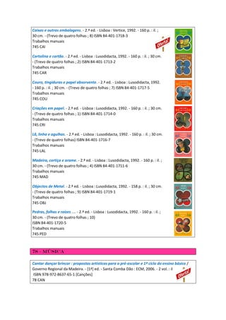 Caixas e outras embalagens. - 2.ª ed. - Lisboa : Vertice, 1992. - 160 p. : il. ;
30 cm. - (Trevo de quatro folhas ; 8) ISBN 84-401-1718-3
Trabalhos manuais
745 CAI
Cartolina e cartão. - 2.ª ed. - Lisboa : Lusodidacta, 1992. - 160 p. : il. ; 30 cm.
- (Trevo de quatro folhas ; 2) ISBN 84-401-1713-2
Trabalhos manuais
745 CAR
Couro, tingiduras e papel absorvente. - 2.ª ed. - Lisboa : Lusodidacta, 1992.
- 160 p. : il. ; 30 cm. - (Trevo de quatro folhas ; 7) ISBN 84-401-1717-5
Trabalhos manuais
745 COU
Criações em papel. - 2.ª ed. - Lisboa : Lusodidacta, 1992. - 160 p. : il. ; 30 cm.
- (Trevo de quatro folhas ; 1) ISBN 84-401-1714-0
Trabalhos manuais
745 CRI
Lã, linha e agulhas. - 2.ª ed. - Lisboa : Lusodidacta, 1992. - 160 p. : il. ; 30 cm.
- (Trevo de quatro folhas) ISBN 84-401-1716-7
Trabalhos manuais
745 LAL
Madeira, cortiça e arame. - 2.ª ed. - Lisboa : Lusodidacta, 1992. - 160 p. : il. ;
30 cm. - (Trevo de quatro folhas ; 4) ISBN 84-401-1711-6
Trabalhos manuais
745 MAD
Objectos de Metal. - 2.ª ed. - Lisboa : Lusodidacta, 1992. - 158 p. : il. ; 30 cm.
- (Trevo de quatro folhas ; 9) ISBN 84-401-1719-1
Trabalhos manuais
745 OBJ
Pedras, folhas e raízes .... - 2.ª ed. - Lisboa : Lusodidacta, 1992. - 160 p. : il. ;
30 cm. - (Trevo de quatro folhas ; 10)
ISBN 84-401-1720-5
Trabalhos manuais
745 PED
78 – música
Cantar dançar brincar : propostas artísticas para o pré-escolar e 1º ciclo do ensino básico /
Governo Regional da Madeira. - [1ª] ed. - Santa Comba Dão : ECM, 2006. - 2 vol. : il
ISBN 978-972-8637-65-1 [Canções]
78 CAN
 