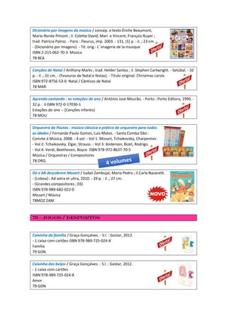 Dicionário por imagens da música / concep. e texto Émilie Beaumont,
Marie-Renée Pimont ; il. Colette David, Mari e Vincent, François Ruyer ;
trad. Patrícia Palroz. - Paris : Fleurus, imp. 2003. - 131, [1] p. : il. ; 23 cm.
- (Dicionário por imagens). - Tít. orig.: L' imagerie de la musique
ISBN 2-215-062-70-3 Música
78 BEA
Canções de Natal / Anthony Marks ; trad. Helder Santos ; il. Stephen Cartwright. - Setúbal. - 32
p. : il. ; 31 cm. - (Tesouros de Natal e festas). - Titulo original: Christmas carols
ISBN 972-8756-53-0 Natal / Cânticos de Natal
78 MAR
Aprendo cantando : as estações do ano / António José Mourão. - Porto : Porto Editora, 1990. -
32 p. : il ISBN 972-0-17030-1
Estações do ano -- [Canções infantis]
78 MOU
Orquestra do Pautas : música clássica e prática de orquestra para todas
as idades / Fernando Paulo Gomes, Luís Matos. - Santa Comba Dão :
Convite à Música, 2008. - 4 vol. - Vol 1: Mozart, Tchaikovsky, Charpentier.
- Vol 2: Tchaikovsky, Elgar, Strauss. - Vol 3: Anderson, Bizet, Rodrigo.
- Vol 4: Verdi, Beethoven, Boyce ISBN 978-972-8637-70-5
Música / Orquestras / Compositores
78 ORQ
Dó e Mi descobrem Mozart / Isabel Zambujal, Maria Pedro ; il.Carla Nazareth.
- [Lisboa] : Ad astra et ultra, 2010. - 29 p. : il. ; 27 cm.
- (Grandes compositores ; 03)
ISBN 978-989-682-022-0
Mozart / Música
78MOZ ZAM
79 – Jogos / Desportos
Caixinha da família / Graça Gonçalves. - S.l. : Gostar, 2012.
- 1 caixa com cartões ISBN 978-989-725-024-8
Família
79 GON
Caixinha dos beijos / Graça Gonçalves. - S.l. : Gostar, 2012.
- 1 caixa com cartões
ISBN 978-989-725-024-8
Amor
79 GON
 