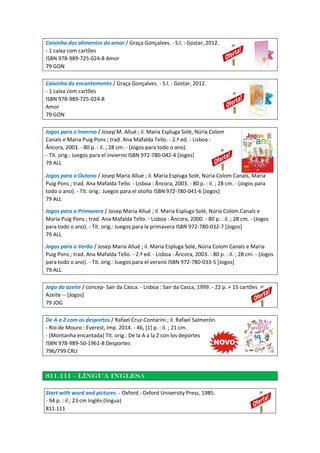 Caixinha dos alimentos do amor / Graça Gonçalves. - S.l. : Gostar, 2012.
- 1 caixa com cartões
ISBN 978-989-725-024-8 Amor
79 GON
Caixinha do encantamento / Graça Gonçalves. - S.l. : Gostar, 2012.
- 1 caixa com cartões
ISBN 978-989-725-024-8
Amor
79 GON
Jogos para o Inverno / Josep M. Allué ; il. Maria Espluga Solé, Núria Colom
Canals e Maria Puig Pons ; trad. Ana Mafalda Tello. - 2.ª ed. - Lisboa :
Âncora, 2003. - 80 p. : il. ; 28 cm. - (Jogos para todo o ano).
- Tít. orig.: Juegos para el invierno ISBN 972-780-042-4 [Jogos]
79 ALL
Jogos para o Outono / Josep Maria Allué ; il. Maria Espluga Solé, Núria Colom Canals, Maria
Puig Pons ; trad. Ana Mafalda Tello. - Lisboa : Âncora, 2003. - 80 p. : il. ; 28 cm. - (Jogos para
todo o ano). - Tít. orig.: Juegos para el otoño ISBN 972-780-041-6 [Jogos]
79 ALL
Jogos para a Primavera / Josep Maria Allué ; il. Maria Espluga Solé, Núria Colom Canals e
Maria Puig Pons ; trad. Ana Mafalda Tello. - Lisboa : Âncora, 2000. - 80 p. : il. ; 28 cm. - (Jogos
para todo o ano). - Tít. orig.: Juegos para la primavera ISBN 972-780-032-7 [Jogos]
79 ALL
Jogos para o Verão / Josep Maria Allué ; il. Maria Espluga Solé, Núria Colom Canals e Maria
Puig Pons ; trad. Ana Mafalda Tello. - 2.ª ed. - Lisboa : Âncora, 2003. - 80 p. : il. ; 28 cm. - (Jogos
para todo o ano). - Tít. orig.: Juegos para el verano ISBN 972-780-033-5 [Jogos]
79 ALL
Jogo do azeite / concep- Sair da Casca. - Lisboa : Sair da Casca, 1999. - 22 p. + 15 cartões
Azeite -- [Jogos]
79 JOG
De A a Z com os desportos / Rafael Cruz-Contarini ; il. Rafael Salmerón.
- Rio de Mouro : Everest, imp. 2014. - 46, [1] p. : il. ; 21 cm.
- (Montanha encantada) Tít. orig.: De la A a la Z con los deportes
ISBN 978-989-50-1961-8 Desportes
796/799 CRU
811.111 – língua inglesa
Start with word and pictures. - Oxford : Oxford University Press, 1985.
- 94 p. : il ; 23 cm Inglês (língua)
811.111
 