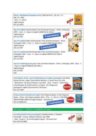 Muzzy : Multilingual language course / Wendy Harris... [et. al]. - S.l. :
BBC, D.L. 2005.
- 60 p. : il. ; 20 cm
Inglês (língua)
811.111 MUZ
Say it in english [activity book] / trad. Aureliano Sampaio. - Porto : Civilização,
1997. - 4 vol. : il. - (Say it in english) ISBN 972-26-1395-2
Inglês (língua)
811.111 SAY
Say it in english [video activity book] / trad. Aureliano Sampaio. - Porto :
Civilização, 1997. - 2 vol. : il. - (Say it in english) ISBN 972-26-1395-2
Inglês (língua)
811.111 SAY
Say it in english [handwrinting book] / trad. Aureliano Sampaio. - Porto :
Civilização, 1997. - 16 p. : il. - (Say it in english) ISBN 972-26-1395-2
Inglês (língua)
811.111 SAY
Say it in english [guia par pais] / trad. Aureliano Sampaio. - Porto : Civilização, 1997. - 66 p. : il.
- (Say it in english) ISBN 972-26-1395-2
Inglês (língua)
811.111 SAY
STA
Tom Sawyer, pirata : mais de 200 palavras em inglês e português / ed. Pedro
Gómez Carrizo ; adapt. Carles Muñoz Miralles ; il. Jacob Taurá, Eric Villa.
- [Barcelona] : Sic Idea y Creación,, cop. 2011. - 63 p. : muito il. - (Dicionário
visual bilingue. O corpo humano e a roupa). - Ed. bilingue em
português e inglês Corpo humano / Vestuário
811.111 TOM
O meu primeiro dicionário de inglês / Cat's Pyjamas Books ; il. Cat's Pyjamas
Books. - China : Cat's Pyjamas Books, 2014. - 27 p. : il. ; 38 cm + 1 CD-ROM
ISBN 978-988-13097-3-0 Inglês (língua) -- [Dicionários]
811.111(038) CAT
811.134.3 – língua portuguesa
Les mille premiers mots en portugais / Heather Amery ; il. Stephen
Cartwrigth. - França : Editions Usborne, cop. 1998.
- 64 p. : muito il. ; 31 cm Português (língua) -- [Prontuá rios]
811.134.3'35 AME
 