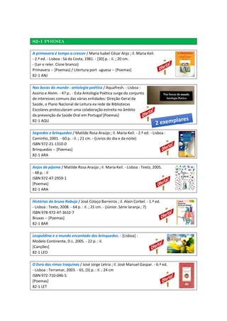 82-1 Poesia
A primavera é tempo a crescer / Maria Isabel César Anjo ; il. Maria Keil.
- 2.ª ed. - Lisboa : Sá da Costa, 1981. - [30] p. : il. ; 20 cm.
- (Ler e reler. Cisne branco)
Primavera -- [Poemas] / Litertura port uguesa -- [Poemas]
82-1 ANJ
Nas bocas do mundo : antologia poética / Aquafresh. - Lisboa :
Assírio e Alvim. - 47 p.. - Esta Antologia Poética surge do conjunto
de interesses comuns das várias entidades: Direção-Geral da
Saúde, o Plano Nacional de Leitura ea rede de Bibliotecas
Escolares protocularam uma colaboração estreita no âmbito
da prevenção da Saúde Oral em Portugal [Poemas]
82-1 AQU
Segredos e brinquedos / Matilde Rosa Araújo ; il. Maria Keil. - 2.ª ed. - Lisboa :
Caminho, 2001. - 60 p. : il. ; 21 cm. - (Livros do dia e da noite)
ISBN 972-21-1310-0
Brinquedos -- [Poemas]
82-1 ARA
Anjos de pijama / Matilde Rosa Araújo ; il. Maria Keil. - Lisboa : Texto, 2005.
- 48 p. : il
ISBN 972-47-2959-1
[Poemas]
82-1 ARA
Histórias da bruxa Rabuja / José Colaço Barreiros ; il. Alain Corbel. - 1.ª ed.
- Lisboa : Texto, 2008. - 64 p. : il. ; 21 cm. - (Júnior. Série laranja ; 7)
ISBN 978-972-47-3632-7
Bruxas -- [Poemas]
82-1 BAR
Leopoldina e o mundo encantado dos brinquedos. - [Lisboa] :
Modelo Continente, D.L. 2005. - 22 p. : il.
[Canções]
82-1 LEO
O livro das rimas traquinas / José Jorge Letria ; il. José Manuel Gaspar. - 6.ª ed.
- Lisboa : Terramar, 2003. - 65, [3] p. : il. ; 24 cm
ISBN 972-710-046-5
[Poemas]
82-1 LET
 