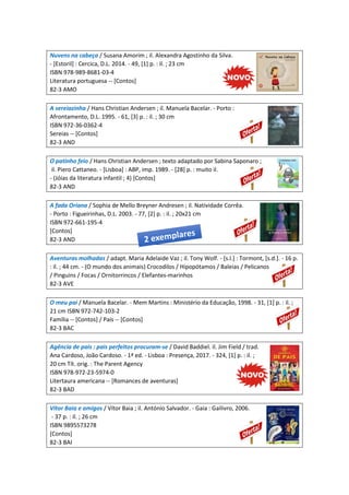Nuvens na cabeça / Susana Amorim ; il. Alexandra Agostinho da Silva.
- [Estoril] : Cercica, D.L. 2014. - 49, [1] p. : il. ; 23 cm
ISBN 978-989-8681-03-4
Literatura portuguesa -- [Contos]
82-3 AMO
A sereiazinha / Hans Christian Andersen ; il. Manuela Bacelar. - Porto :
Afrontamento, D.L. 1995. - 61, [3] p. : il. ; 30 cm
ISBN 972-36-0362-4
Sereias -- [Contos]
82-3 AND
O patinho feio / Hans Christian Andersen ; texto adaptado por Sabina Saponaro ;
il. Piero Cattaneo. - [Lisboa] : ABP, imp. 1989. - [28] p. : muito il.
- (Jóias da literatura infantil ; 4) [Contos]
82-3 AND
A fada Oriana / Sophia de Mello Breyner Andresen ; il. Natividade Corrêa.
- Porto : Figueirinhas, D.L. 2003. - 77, [2] p. : il. ; 20x21 cm
ISBN 972-661-195-4
[Contos]
82-3 AND
Aventuras molhadas / adapt. Maria Adelaide Vaz ; il. Tony Wolf. - [s.l.] : Tormont, [s.d.]. - 16 p.
: il. ; 44 cm. - (O mundo dos animais) Crocodilos / Hipopótamos / Baleias / Pelicanos
/ Pinguins / Focas / Ornitorrincos / Elefantes-marinhos
82-3 AVE
O meu pai / Manuela Bacelar. - Mem Martins : Ministério da Educação, 1998. - 31, [1] p. : il. ;
21 cm ISBN 972-742-103-2
Família -- [Contos] / Pais -- [Contos]
82-3 BAC
Agência de pais : pais perfeitos procuram-se / David Baddiel. il. Jim Field / trad.
Ana Cardoso, João Cardoso. - 1ª ed. - Lisboa : Presença, 2017. - 324, [1] p. : il. ;
20 cm Tít. orig. : The Parent Agency
ISBN 978-972-23-5974-0
Litertaura americana -- [Romances de aventuras]
82-3 BAD
Vítor Baia e amigos / Vítor Baia ; il. António Salvador. - Gaia : Gailivro, 2006.
- 37 p. : il. ; 26 cm
ISBN 9895573278
[Contos]
82-3 BAI
 