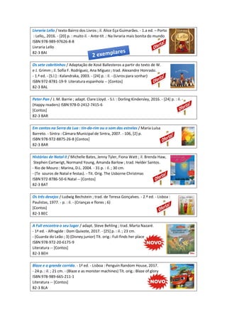 Livraria Lello / texto Bairro dos Livros ; il. Alice Eça Guimarães. - 1.a ed. – Porto
: Lello,, 2016. - [20] p. : muito il. - Ante-tít .: Na livraria mais bonita do mundo
ISBN 978-989-97626-8-8
Livraria Lello
82-3 BAI
Os sete cabritinhos / Adaptação de Xosé Ballesteros a partir do texto de W.
e J. Grimm ; il. Sofía F. Rodríguez, Ana Míguez ; trad. Alexandre Honrado.
- 1.ª ed. - [S.l.] : Kalandraka, 2003. - [24] p. : il. - (Livros para sonhar)
ISBN 972-8781-19-9 Literatura espanhola -- [Contos]
82-3 BAL
Peter Pan / J. M. Barrie ; adapt. Clare Lloyd. - S.l. : Dorling Kindersley, 2016. - [24] p. : il. -
(Happy readers) ISBN 978-0-2412-7415-6
[Contos]
82-3 BAR
Em cantos na Serra da Lua : tin-da-rim ou o som das estrelas / Maria Luísa
Barreto. - Sintra : Câmara Municipal de Sintra, 2007. - 106, [2] p.
ISBN 978-972-8875-26-8 [Contos]
82-3 BAR
Histórias de Natal II / Michelle Bates, Jenny Tyler, Fiona Watt ; il. Brenda Haw,
Stephen Cartwrigt, Normand Young, Amanda Barlow ; trad. Helder Santos.
- Rio de Mouro : Marina, D.L. 2004. - 31 p. : il. ; 30 cm.
- (Te souros de Natal e festas). - Tit. Orig. The Usborne Christmas
ISBN 972-8786-50-6 Natal -- [Contos]
82-3 BAT
Os três desejos / Ludwig Bechstein ; trad. de Teresa Gonçalves. - 2.ª ed. - Lisboa :
Paulistas, 1977. - p. : il. - (Crianças e flores ; 6)
[Contos]
82-3 BEC
A Fuli encontra o seu lugar / adapt. Steve Behling ; trad. Marta Nazaré.
- 1ª ed. - Alfragide : Dom Quixote, 2017. - [25] p. : il. ; 23 cm.
- (Guarda do Leão ; 3) (Disney junior) Tít. orig.: Fuli finds her place
ISBN 978-972-20-6175-9
Literatura -- [Contos]
82-3 BEH
Blaze e a grande corrida. - 1ª ed. - Lisboa : Penguin Random House, 2017.
- 24 p. : il. ; 21 cm. - (Blaze e as monster machines) Tít. orig.: Blaze of glory
ISBN 978-989-665-211-1
Literatura -- [Contos]
82-3 BLA
 