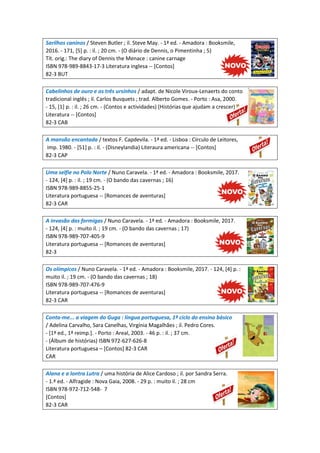 Sarilhos caninos / Steven Butler ; il. Steve May. - 1ª ed. - Amadora : Booksmile,
2016. - 171, [5] p. : il. ; 20 cm. - (O diário de Dennis, o Pimentinha ; 5)
Tít. orig.: The diary of Dennis the Menace : canine carnage
ISBN 978-989-8843-17-3 Literatura inglesa -- [Contos]
82-3 BUT
Cabelinhos de ouro e os três ursinhos / adapt. de Nicole Viroux-Lenaerts do conto
tradicional inglês ; il. Carlos Busquets ; trad. Alberto Gomes. - Porto : Asa, 2000.
- 15, [1] p. : il. ; 26 cm. - (Contos e actividades) (Histórias que ajudam a crescer)
Literatura -- [Contos]
82-3 CAB
A mansão encantada / textos F. Capdevila. - 1ª ed. - Lisboa : Círculo de Leitores,
imp. 1980. - [51] p. : il. - (Disneylandia) Literaura americana -- [Contos]
82-3 CAP
Uma selfie no Polo Norte / Nuno Caravela. - 1ª ed. - Amadora : Booksmile, 2017.
- 124, [4] p. : il. ; 19 cm. - (O bando das cavernas ; 16)
ISBN 978-989-8855-25-1
Literatura portuguesa -- [Romances de aventuras]
82-3 CAR
A invasão das formigas / Nuno Caravela. - 1ª ed. - Amadora : Booksmile, 2017.
- 124, [4] p. : muito il. ; 19 cm. - (O bando das cavernas ; 17)
ISBN 978-989-707-405-9
Literatura portuguesa -- [Romances de aventuras]
82-3
Os olímpicos / Nuno Caravela. - 1ª ed. - Amadora : Booksmile, 2017. - 124, [4] p. :
muito il. ; 19 cm. - (O bando das cavernas ; 18)
ISBN 978-989-707-476-9
Literatura portuguesa -- [Romances de aventuras]
82-3 CAR
Conta-me... a viagem do Guga : língua portuguesa, 1º ciclo do ensino básico
/ Adelina Carvalho, Sara Canelhas, Virgínia Magalhães ; il. Pedro Cores.
- [1ª ed., 1ª reimp.]. - Porto : Areal, 2003. - 46 p. : il. ; 37 cm.
- (Álbum de histórias) ISBN 972-627-626-8
Literatura portuguesa – [Contos] 82-3 CAR
CAR
Alana e a lontra Lutra / uma história de Alice Cardoso ; il. por Sandra Serra.
- 1.ª ed. - Alfragide : Nova Gaia, 2008. - 29 p. : muito il. ; 28 cm
ISBN 978-972-712-548- 7
[Contos]
82-3 CAR
 
