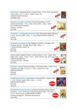 Era uma vez... / Papiniano Carlos ; il. Simona Traina. - 1.ª ed. - Porto : Campo das
Letras, 2001. - 27 p. : il. ; 22 cm. - (Palmo e meio ; 20)
ISBN 972-610467-X [Contos]
[2267]82-3 CAR
O macaco, os amigos e as bananas / texto Francisco Bilou ; il. A. M.
Galopim de Carvalho. - 1ª ed. - Lisboa : Âncora, 2015. - [16] p. : todo il. ;
22 cm ISBN 978-972-780-495-5
Animais -- [Contos]
82-3 CAR
Pizza Pooch... e o franguinho aventureiro / Mria João Carvalho, Maria João Dinis.
- Porto : Pizza Hut, 2003. - [20] p. : il. - (Livros Majora) ISBN 972-95990-7-6
[Contos]
82-3 CAR
Os gnomos e as estações do ano / Maggiorina Castoldi ; il. Kennedy ; trad.
Serenella Andrade. - Portugal : Marus, 1989. - [28] p. : il.
- (Jóias da literatura infantil ; 6)
[Contos]
82-3 CAS
Adeus, peúgas / Benjamin Chaud ; trad. Maria Afonso. - 1ª ed. - Lisboa : Orfeu
Negro, 2017. - [36] p. : muito il. ; 32 cm. - (Orfeu mini) Tít. orig.: Adieu chaussette
ISBN 978-989-8868-03-9
Literatura francesa -- [Contos]
82-3 CHA
O menino e a estrela / Maria Rosa Colaço ; il. Concetta Acuderi. - Lisboa : Livros
Horizonte, cop. 1990. - 21, [3] p. : il. ; 23 cm. - (Pássaro livre ; 68)
ISBN 972-24-0738-4
[Contos]
82-3 COL
A aldeia que sussurrava : desembaraça-te / Renaud Collin ; il. Vincent Zabus.
- 1.ª ed. - [Sintra] : Impala, 2016. - [36] p. : il. ; 23 cm
ISBN 978-989-24-0462-2
[Contos]
82-3 COL
Patrulha lobo na pista do tesouro / José Carlos Completo, Mónica Cortesão
Gonçalves. - 1ª ed. - Porto Salvo : Saída de Emergência, 2017. - 147, [13] p. : il. ;
21 cm. - (Patrulha lobo ; 4) ISBN 978-989-773-038-2
Literatura portuguesa -- [Romances de aventuras]
82-3 COM
 