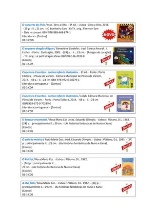 O concerto do Elvis / trad. Zero a Oito. - 1ª ed. - Lisboa : Zero a Oito, 2016.
- 29 p. : il. ; 21 cm. - (O bombeiro Sam ; 6) Tít. orig.: Fireman Sam
- Elvis in concert ISBN 978-989-648-874-1
Literatura -- [Contos]
82-3 CON
O pequeno dragão d'água / Geneviéve Cordelle ; trad. Teresa Amaral ; il.
Esthel. - Porto : Civilização, 2001. - [28] p. : il. ; 23 cm. - (Amigos do coração).
- Tít. orig.: Le petit dragon d'eau ISBN 972-26-2039-8
[Contos]
82-3 COR
Correntes d'escritas : contos infantis ilustrados. - 1ª ed. - Porto : Porto
Editora ; ; Póvoa de Varzim : Câmara Municipal de Póvoa de Varzim,
2017. - 48 p. : il. ; 23 cm ISBN 978-972-0-70279-1
Literatura portuguesa -- [Contos]
82-3 COR
Correntes d'escritas : contos infantis ilustrados / colab. Câmara Municipal de
Póvoa de Varzim. - Porto : Porto Editora, 2014. - 48 p. : il. ; 23 cm
ISBN 978-972-0-70289-0
Literatura portuguesa -- [Contos]
82-3 COR
O bosque encantado / Rosa Maria Cos ; trad. Eduardo Olímpio. - Lisboa : Plátano, D.L. 1982. -
[24] p. : principalmente il. ; 29 cm. - (As histórias fantásticas de Nuno e Xana)
[Contos]
82-3 COS
O país da música / Rosa Maria Cos ; trad. Eduardo Olímpio. - Lisboa : Plátano, D.L. 1983. - [24]
p. : principalmente il. ; 29 cm. - (As histórias fantásticas de Nuno e Xana)
[Contos]
82-3 COS
O Rei Sol / Rosa Maria Cos. - Lisboa : Plátano, D.L. 1982.
- [24] p. : principalmente il. ;
29 cm. - (As histórias fantásticas de Nuno e Xana)
[Contos]
82-3 COS
A ilha feliz / Rosa Maria Cos. - Lisboa : Plátano, D.L. 1982. - [24] p. :
principalmente il. ; 29 cm. - (As histórias fantásticas de Nuno e Xana)
[Contos]
82-3 COS
 