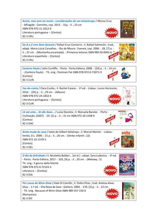 Assim, mas sem ser assim : considerações de um misantropo / Afonso Cruz.
- Alfragide : Caminho, cop. 2013. - 31p. : il. ; 23 cm
ISBN 978-972-21-2612-0
Literatura portuguesa -- [Contos]
82-3 CRU
De A a Z com Dom Quixote / Rafael Cruz-Contarini ; il. Rafael Salmerón ; trad.,
adapt. Maria Lúcia Carvalhas. - Rio de Mouro : Everest, cop. 2006. - 28, [7] p. :
il. ; 21 cm. - (Montanha encantada). - Primeiros leitores ISBN 989-50-0045-6
Literatura espanhola -- [Contos]
82-3 CRU
Carteiro Paulo / John Cunliffe. - Porto : Porto Editora, 2008. - [24] p. : il. ; 14 cm.
- (Carteiro Paulo). - Tít. orig.: Postman Pat ISBN 978-972-0-72071-9
[Contos]
82-3 CUN
Faz-de-conta / Clara Cunha ; il. Rachel Caiano. - 1ª ed. - Lisboa : Livros Horizonte,
2016. - [26] p. : il. ; 29 cm. - (Albuns)
ISBN 978-972-24-1832-4
Literatura portuguesa -- [Contos]
82-3 CUN
Lá vai uma... lá vão duas... / Luísa Dacosta ; il. Manuela Bacelar. - Porto :
Civilização, [200?]. - 29, [2] p. : il. ; 31 cm ISBN 972-26-1108-9
[Contos]
82-3 DAC
Anita muda de casa / texto de Gilbert Delahaye ; il. Marcel Marlier. - Lisboa :
Verbo, D.L. 2000. - 21 p. : il. ; 26 cm. - (Verbo infantil ; 22)
ISBN 972-22-1579-5
[Contos]
82-3 DEL
O dia da felicidade / il. Nicoletta Baldari... [et al.] ; adapt. Sara Ludovico. - 1ª ed.
- Porto : Porto Editora, 2017. - 103, [9] p. : il. ; 20 cm. - (Melowy ; 5)
Tít. orig.: Il giorno della felicitá
ISBN 978-972-0-72143-3
Literatura -- [Contos]
82-3 DIA
Por causa de Winn-Dixie / Kate Di Camillo ; il. Pedro Pires ; trad. Andrea Alves
Silva. - 1.ª ed. - Vila Nova de Gaia : Gailivro, 2004. - 170, [5] p. : il. ; 22 cm.
- Tít. orig.: Because of Winn-Dixie ISBN 989-557-150-X
[Romances]
82-3 DIC
 