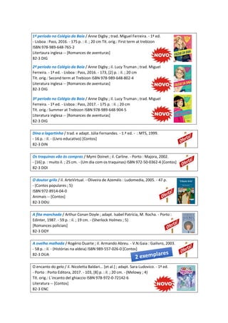 1º período no Colégio da Baía / Anne Digby ; trad. Miguel Ferreira. - 1ª ed.
- Lisboa : Pass, 2016. - 175 p. : il. ; 20 cm Tít. orig.: First term at trebizon
ISBN 978-989-648-765-2
Litertaura inglesa -- [Romances de aventuras]
82-3 DIG
2º período no Colégio da Baía / Anne Digby ; il. Lucy Truman ; trad. Miguel
Ferreira. - 1ª ed. - Lisboa : Pass, 2016. - 173, [2] p. : il. ; 20 cm
Tít. orig.: Second term at Trebizon ISBN 978-989-648-802-4
Literatura inglesa -- [Romances de aventuras]
82-3 DIG
3º período no Colégio da Baía / Anne Digby ; il. Lucy Truman ; trad. Miguel
Ferreira. - 1ª ed. - Lisboa : Pass, 2017. - 175 p. : il. ; 20 cm
Tít. orig.: Summer at Trebizon ISBN 978-989-648-904-5
Literatura inglesa -- [Romances de aventuras]
82-3 DIG
Dina a lagartinha / trad. e adapt. Júlia Fernandes. - 1.ª ed. - : MTS, 1999.
- 16 p. : il. - (Livro educativo) [Contos]
82-3 DIN
Os traquinas vão às compras / Mymi Doinet ; il. Carline. - Porto : Majora, 2002.
- [16] p. : muito il. ; 25 cm. - (Um dia com os traquinas) ISBN 972-50-0362-4 [Contos]
82-3 DOI
O doutor grilo / il. ArteVirtual. - Oliveira de Azeméis : Ludomedia, 2005. - 47 p.
- (Contos populares ; 5)
ISBN 972-8914-04-0
Animais -- [Contos]
82-3 DOU
A fita manchada / Arthur Conan Doyle ; adapt. Isabel Patrícia, M. Rocha. - Porto :
Edinter, 1987. - 59 p. : il. ; 19 cm. - (Sherlock Holmes ; 5)
[Romances policiais]
82-3 DOY
A ovelha malhada / Rogério Duarte ; il. Armando Abreu. - V.N.Gaia : Gailivro, 2003.
- 58 p. : il. - (Histórias na aldeia) ISBN 989-557-026-0 [Contos]
82-3 DUA
O encanto do gelo / il. Nicoletta Baldari... [et al.] ; adapt. Sara Ludovico. - 1ª ed.
- Porto : Porto Editora, 2017. - 103, [8] p. : il. ; 20 cm. - (Melowy ; 4)
Tít. orig.: L´incanto del ghiaccio ISBN 978-972-0-72142-6
Literatura -- [Contos]
82-3 ENC
 