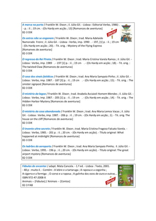 A marca na porta / Franklin W. Dixon ; il. Júlio Gil. - Lisboa : Editorial Verbo, 1986) .
- p. : il. ; 19 cm. - (Os Hardy em acção ; 13) [Romances de aventuras]
82-3 DIX
Os astros não se enganam / Franklin W. Dixon ; trad. Maria Adelaide
Namorado Freire ; il. Júlio Gil. - Lisboa : Verbo, imp. 1990 . - 197, [1] p. : il. ; 19 cm .
- (Os Hardy em acção ; 20). - Tit. orig. : Mystery of the Flying Express
[Romanves de aventuras]
82-3 DIX
O regresso do Rei Pirata / Franklin W. Dixon ; trad. Maria Cristina Varela Ramos ; il. Júlio Gil. -
Lisboa : Verbo, imp. 1989 . - 197 [1] p. : il. ; 19 cm . - (Os Hardy em acção ; 18). - Tit. orig. :
The twisted Claw [Romances de aventuras]
82-3 DIX
O caso dos sinais fatídicos / Franklin W. Dixon ; trad. Ana Maria Sampaio Pinho ; il. Júlio Gil. -
Lisboa : Verbo, imp. 1987. - 187 [3] p. : il. ; 19 cm . - (Os Hardy em acção ; 15). - Tit. orig. : The
sinister signpost [Romances de aventuras]
82-3 DIX
O mistério da lagoa / Franklin W. Dixon ; trad. Anabela Acciaioli Homem Mendes ; il. Júlio Gil. -
Lisboa : Verbo, imp. 1987. - 205 [1] p. : il. ; 19 cm . - (Os Hardy em acção ; 14). - Tit. orig. : The
Hidden Harbor Mystery [Romances de aventuras]
82-3 DIX
O mistério da casa abandonada / Franklin W. Dixon ; trad. Ana Maria Lemos Vacas ; il. Júlio
Gil. - Lisboa : Verbo, imp. 1987. - 206 p. : il. ; 19 cm. - (Os Hardy em acção ; 1). - Tit. orig. The
house on the cliff [Romances de aventuras]
82-3 DIX
O invento ultra-secreto / Franklin W. Dixon ; trad. Maria Cristina Fragoso Falcato Varela. -
Lisboa : Verbo, 1985. - 201 p. : il. ; 20 cm. - (Os Hardy em acção). - Título original: What
happened at midnitght [Romances de aventuras]
82-3 DIX
Os ladrões do aeroporto / Franklin W. Dixon ; trad. Ana Maria Sampaio Pimho; il. Júlio Gil. -
Lisboa : Verbo, 1995. - 196 p. : il. ; 20 cm. - (Os Hardy em acção). - Título original: The great
airport mystery [Romances de aventuras]
82-3 DIX
Fábulas de encantar / adapt. Mata Cancela. - 1.ª ed. - Lisboa : Texto, 2001.
- 48 p : muito il. - Contém : A lebre e a tartaruga ; A raposa e a cegonha ;
A cigarra e a formiga ; O corvo e a raposa ; A galinha dos ovos de ouro e outras...
ISBN 972-47-2008-X
Animais -- [Fábulas] / Animais -- [Contos]
82-3 FAB
 