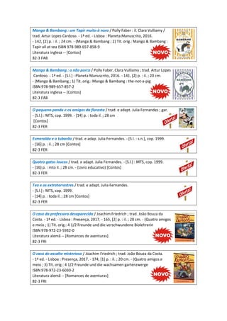 Manga & Bambang : um Tapir muito à nora / Polly Faber : il. Clara Vulliamy /
trad. Artur Lopes Cardoso. - 1ª ed. - Lisboa : Planeta Manuscrito, 2016.
- 142, [2] p. : il. ; 24 cm. - (Manga & Bambang ; 2) Tít. orig.: Mango & Bambang :
Tapir all at sea ISBN 978-989-657-858-9
Literatura inglesa -- [Contos]
82-3 FAB
Mango & Bambang : o não porco / Polly Faber, Clara Vulliamy ; trad. Artur Lopes
Cardoso. - 1ª ed. - [S.l.] : Planeta Manuscrito, 2016. - 141, [2] p. : il. ; 20 cm.
- (Mango & Bambang ; 1) Tít. orig.: Mango & Bambang : the-not-a-pig
ISBN 978-989-657-857-2
Literatura inglesa -- [Contos]
82-3 FAB
O pequeno panda e os amigos da floresta / trad. e adapt. Julia Fernandes ; gar.
- [S.l.] : MTS, cop. 1999. - [14] p. : toda il. ; 28 cm
[Contos]
82-3 FER
Esmeralda e o tubarão / trad. e adap. Julia Fernandes. - [S.l. : s.n.], cop. 1999.
- [16] p. : il. ; 28 cm [Contos]
82-3 FER
Quatro gatos loucos / trad. e adapt. Julia Fernandes. - [S.l.] : MTS, cop. 1999.
- [16] p. : mto il. ; 28 cm. - (Livro educativo) [Contos]
82-3 FER
Teo e os extraterrestres / trad. e adapt. Julia Fernandes.
- [S.l.] : MTS, cop. 1999.
- [14] p. : toda il. ; 28 cm [Contos]
82-3 FER
O caso da professora desaparecida / Joachim Friedrich ; trad. João Bouza da
Costa. - 1ª ed. - Lisboa : Presença, 2017. - 165, [2] p. : il. ; 20 cm. - (Quatro amigos
e meio ; 1) Tít. orig.: 4 1/2 Freunde und die verschwundene Biolehrerin
ISBN 978-972-23-5932-0
Literatura alemã -- [Romances de aventuras]
82-3 FRI
O caso do assalto misterioso / Joachim Friedrich ; trad. João Bouza da Costa.
- 1ª ed. - Lisboa : Presença, 2017. - 174, [1] p. : il. ; 20 cm. - (Quatro amigos e
meio ; 3) Tít. orig.: 4 1/2 Freunde und die wachsamen gartenzwerge
ISBN 978-972-23-6030-2
Literatura alemã -- [Romances de aventuras]
82-3 FRI
 