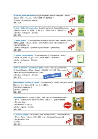 Tchim e o jardim encantado / Graça Gonçalves ; Moisés Rodrigues. - Aveiro :
Gostar, 1999. - 47 p. : il. - (Tchim) ISBN 972-8570-00-7
[Contos] -- [Publicações juvenis]
82-3 GON
A árvore da família no coração / Graça Gonçalves ; il. Augusto Figueiredo.
- Aveiro : Gostar, D.L. 2004. - 52, [4] p. : il. ; 26 cm ISBN 972-8570-25-2
Literatura portuguesa -- [Contos]
82-3 GON
O amigo secreto / Graça Gonçalves ; ilustração de Dina Lopes. - Aveiro : Gostar
Editora, 2003. - 60p. : il. ; 26 cm. - Uma história sobre o drama do alcool
ISBN 972-8570-23-6
Litertura portuguesa -- [Romances] / Alcoolismo -- [Romances]
82-3 GON
O menino e o gostarzinho / Graça Gonçalves ; il. Teresa Lima. - Aveiro :
Gostar, D.L. 2002. - 48, [16] p. : il. ; 24 cm ISBN 972-8570-12-0
Litertura portuguesa -- [Contos]
82-3 GON
Como os pássaros : poemário de afetos / Maria Teresa Maia Gonzalez ;
il. Raquel Pinheiro. - 1ª ed. - Cascais : CERCICA, 2015. - 47, [3] p. : muito il. ;
24 cm + 1 DVD ISBN 978-989-8681-08-9
Literatura portuguesa -- [Contos]
82-3 GON
As mais belas histórias de cavalos / Susanne Götz ; il. Daniela Pohl ; trad. Liliana
Gomes. - [s.l.] : [s.n.], [19 ]. - 123 p. : il. ; 28 cm
ISBN 978-3-89600-991-3
Cavalos -- [Contos]
82-3 GOT
Arrumado / texto e il. Emily Gravett ; trad. Francisco Ferreira da Fonseca.
- 1.ª ed. - Lisboa : Livros Horizonte, 2017. - [38] p. : il. - (Álbuns 58182).
- Tít. orig.: Tidy
ISBN 978-972-24-1827-0
Litertura inglesa -- [Contos]
82-3 GRA
O pequeno polegar / J.W. Grimm ; trad. Ana Paula Pinto ; il. Francesc Rovina.
- 4.ª ed. - Porto : Edinter, 1990. - [28] p. : il. - (Contos de Sempre ; 6)
ISBN 972-43-0134-6
[Contos]
82-3 GRI
 