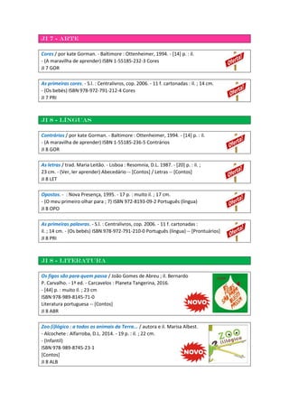 JI 7 - Arte
Cores / por kate Gorman. - Baltimore : Ottenheimer, 1994. - [14] p. : il.
- (A maravilha de aprender) ISBN 1-55185-232-3 Cores
JI 7 GOR
As primeiras cores. - S.l. : Centralivros, cop. 2006. - 11 f. cartonadas : il. ; 14 cm.
- (Os bebés) ISBN 978-972-791-212-4 Cores
JI 7 PRI
JI 8 - Línguas
Contrários / por kate Gorman. - Baltimore : Ottenheimer, 1994. - [14] p. : il.
- (A maravilha de aprender) ISBN 1-55185-236-5 Contrários
JI 8 GOR
As letras / trad. Maria Leitão. - Lisboa : Resomnia, D.L. 1987. - [20] p. : il. ;
23 cm. - (Ver, ler aprender) Abecedário -- [Contos] / Letras -- [Contos]
JI 8 LET
Opostos. - : Nova Presença, 1995. - 17 p. : muito il. ; 17 cm.
- (O meu primeiro olhar para ; 7) ISBN 972-8193-09-2 Português (língua)
JI 8 OPO
As primeiras palavras. - S.l. : Centralivros, cop. 2006. - 11 f. cartonadas :
il. ; 14 cm. - (Os bebés) ISBN 978-972-791-210-0 Português (língua) -- [Prontuários]
JI 8 PRI
JI 8 - Literatura
Os figos são para quem passa / João Gomes de Abreu ; il. Bernardo
P. Carvalho. - 1ª ed. - Carcavelos : Planeta Tangerina, 2016.
- [44] p. : muito il. ; 23 cm
ISBN 978-989-8145-71-0
Literatura portuguesa -- [Contos]
JI 8 ABR
Zoo (i)lógico : a todos os animais da Terra... / autora e il. Marisa Albest.
- Alcochete : Alfarroba, D.L. 2014. - 19 p. : il. ; 22 cm.
- (Infantil)
ISBN 978-989-8745-23-1
[Contos]
JI 8 ALB
 