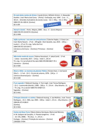 Os mais belos contos de Grimm / Jacob Grimm, Wilhelm Grimm ; il. Alexander
Koshkin ; trad. Maria José Costa. - [Porto] : Civilização, imp. 1994. - 2 vo. : il. ;
30 cm. - (Grandes ilustradores da escola russa). - Vol. 1: 98 p. - Vol. 2: 98 p.
ISBN 972-26-1005-8 [Contos]
82-3 GRI
Hansel e Gretel. - Porto : Majora, 2009. - 32 p. : il. - (Livros Majora)
ISBN 978-972-50-0574-3 [Contos]
82-3 HAN
Sofia a princesa : era uma vez uma princesa / Caterine Hapka ; il. Grace Lee ;
trad. Marta Nazaré. - 1ª ed. - Alfragide : Dom Quixote, cop. 2014. - [34] p. :
muito il. ; 27 cm Tít. orig.: Sofia the First
ISBN 978-972-20-5547-5
Literatura americana -- [Contos] / Princesas -- [Contos]
HAP
Não tenho medo do escuro / Helena Harastová ; il. Jakub Cenkl. - 1ª ed.
- Lisboa : Jacarandá, 2017. - [14] p. : todo il. ; 20 cm
Tít. orig.: I'm not afraid of the dark ISBN 978-989-8827-79-1
Literatura -- [Contos]
82-3 HAR
Róvni e Hélia : os meninos do planeta Titânio / Kirsten Hare ; il. de Svend
Otto S.. - 1.ª ed. - [S.l.] : Círculo de Leitores, 1978. - [24] p. : il
Litertura dinamarquesa -- [Contos]
82-3 HAR
É um segredo! / Deborah Hautzig ; il. Tom Leigh ; trad. Teresa Rodrigues.
- [S.l.] : Lusomundo [distrib.], 1998. - [30] p. : Il. ; 23 cm. - (Rua Sésamo ; 1).
- Tít. orig.: It's a secret! ISBN 972-97687-6-5
Segredos -- [Contos]
82-3 HAU
O Poupas Amarelo e o violino / Deborah Hautzig ; il. Joe Mathieu ; trad. Teresa
Rodrigues. - [S.l.] : RBA, cop. 2003. - [30] p. : toda il. ; 23 cm. - (Rua Sésamo ; 14)
ISBN 84-473-4186-0
[Contos]
82-3 HAU
Contos da Dona Terra / Maria Helena Henriques, Maria José Moreno,
A. M. Galopim de Carvalho ; il. Planeta tangerina. - 1ª ed.
- (S.l. SIG, 2008) . - 78, [2] p. : il. ; 24 cm. -
Ecologia -- [Contos] / Proteção da natureza -- [Contos]
[1856]82-3 HEN
 