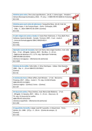 Histórias para netos / Ana Luísa Lapa Murteiro... [et al] ; il. Jaime Lopes. - Amadora :
Câmara Municipal da Amadora, 2010. - 77, [2] p. : il ISBN 978-972-8284-61-9 [Contos]
82-3 HIS
Histórias para ouvir antes de adormecer / Jacqueline Bovy...[et al] ; trad. de
Florbela Lopes ; il. de François Ruyer. - Porto : Civilização, 1999.
- 130p. : il. ; 30cm ISBN 972-26-1549-1 [Contos]
82-3 HIS
O cofre mágico de contos e lendas II / texto Peter Holeinone ; il. Tony Wolf, Piero
Cattaneo, Severino Baraldi. - Canada : Tormont, 1997. - 5 vol. : muito il.
- Livros em formato gigante ISBN 2-89429-692-4
[Contos]
82-3 HOL
Operação nuvem de trovoada / Jorn Lier Horst, Hans Jorgen Sandnes ; trad. João
Reis. - 1ª ed. - Alfragide : Gailivro, 2017. - 96, [8] p. : il. ; 22 cm.
- (Agência de detetives nº 2 ; 1) Tít. orig.: Operasjon Tordensky
ISBN 978-989-233-929-0
Litertaura norueguesa -- [Romances de aventuras]
82-3 HOR
Histórias do tio Julião / Júlio Isidro ; il. Artur Henriques. - Lisboa : Dom Quixote,
1989. - 74p : il. ; 25 cm ISBN 972-20-0760-2
[Contos]
82-3 ISI
A menina dos livros / Oliver Jeffers, Sam Winston. - 1.ª ed. - Barcarena :
Presença, 2017. - [34] p. : muito il. - Tít. orig.: A child of books
ISBN 978-972-23-5948-1
Litertura inglesa -- [Contos] / Livros -- [Contos]
82-3 JEF
Em busca de sonhos / Paco Jiménez ; trad. Maria João Medeiros. - 1ª ed.
- Alfragide : D. Quixote, 2017. - 184 p. : il. ; 21 cm. - (Soy Luna ; 4)
Tít. orig.: En busca de los sueños
ISBN 978-972-20-6170-4
Literatura espanhola -- [Romances de aventuras]
82-3 JIM
O capuchinho Vermelho / adapt. José M.ª Lavarello ; il. Eduard José. - Porto :
Edinter, D.L. 1988. - [27] p. : il. ; 20 cm. - (Contos de sempre ; 1)
[Contos]
82-3 JOS
 