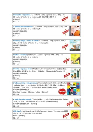 O pescador e o peixinho / La Fontaine. - [s.l.] : Expresso, [s.d.]. - 29 p. : il. +
CD áudio. - (Fábulas de La Fontaine ; 12) ISBN 972-9183-75-9
[Fábulas]
82-3 LAF
A galinha dos ovos de ouro / La Fontaine. - [s.l.] : Expresso, 2005. - 29 p. : il +
CD áudio. - (Fábulas de La Fontaine ; 7)
ISBN 972-9183-67-8
[Fábulas]
82-3 LAF
O rato do campo e o rato da cidade / La Fontaine. - [s.l.] : Expresso, 2005. –
29 p. : il + CD áudio. - (Fábulas de La Fontaine ; 4)
ISBN 972-9183-69-4
[Fábulas]
82-3 LAF
O lobo e o cordeiro / La Fontaine. - Lisboa : Expresso, 2005. - 29 p. : il +
CD áudio. - (Fábulas de La Fontaine)
ISBN 972-9183-70-8
[Fábulas]
82-3 LAF
O velho, o rapaz e o burro / Ana Oom ; il. Bernardo Carvalho. - Lisboa : Zero a
Oito, 2005. - 29,[2] p. : il. ; 21 cm + CD áudio. - (Fábulas de La Fontaine ; 5)
ISBN 972-9183-68-6
[Fábulas]
82-3 LAF
O lobo que tinha a cabeça na Lua / Orianne Lallemand ; il. Éléonore Thuillier ;
trad. Ana Oom. - 1ª ed. - Lisboa : 08 Edições, 2017. - 30, [2] p. : il. ; 22 cm.
- (O lobo ; 12) Tít. orig.: Le loup qui avait la tête dans les étoiles
ISBN 978-989-648-921-2
Literatura francesa -- [Contos] / Lobos -- [Contos]
82-3 LAL
A praia da rocha amarela / Pedro Leitão. - 1.ª ed. - Vila Nova de Gaia : Gailivro,
2007. - 45 p. : il. - (As aventuras de Zé Leitão e Maria Cavalinho)
ISBN 978-989-557-384-4 [Contos]
82-3 LEI
Olá, Brasil! / José Jorge Letria ; il. João Fazenda. - Lisboa : Terramar, cop. 2000.
- [32] p. ; il. ; ; 20 cm ISBN 972-710-266-2
Brasil -- [Contos]
82-3 LET
 
