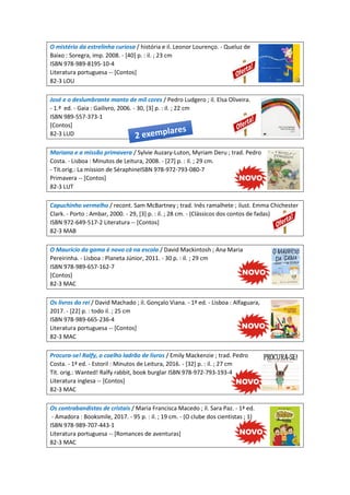 O mistério da estrelinha curiosa / história e il. Leonor Lourenço. - Queluz de
Baixo : Soregra, imp. 2008. - [40] p. : il. ; 23 cm
ISBN 978-989-8195-10-4
Literatura portuguesa -- [Contos]
82-3 LOU
José e o deslumbrante manto de mil cores / Pedro Ludgero ; il. Elsa Oliveira.
- 1.ª ed. - Gaia : Gailivro, 2006. - 30, [3] p. : il. ; 22 cm
ISBN 989-557-373-1
[Contos]
82-3 LUD
Mariana e a missão primavera / Sylvie Auzary-Luton, Myriam Deru ; trad. Pedro
Costa. - Lisboa : Minutos de Leitura, 2008. - [27] p. : il. ; 29 cm.
- Tít.orig.: La mission de SéraphineISBN 978-972-793-080-7
Primavera -- [Contos]
82-3 LUT
Capuchinho vermelho / recont. Sam McBartney ; trad. Inês ramalhete ; ilust. Emma Chichester
Clark. - Porto : Ambar, 2000. - 29, [3] p. : il. ; 28 cm. - (Clássicos dos contos de fadas)
ISBN 972-649-517-2 Literatura -- [Contos]
82-3 MAB
O Maurício da gama é novo cá na escola / David Mackintosh ; Ana Maria
Pereirinha. - Lisboa : Planeta Júnior, 2011. - 30 p. : il. ; 29 cm
ISBN 978-989-657-162-7
[Contos]
82-3 MAC
Os livros do rei / David Machado ; il. Gonçalo Viana. - 1ª ed. - Lisboa : Alfaguara,
2017. - [22] p. : todo il. ; 25 cm
ISBN 978-989-665-236-4
Literatura portuguesa -- [Contos]
82-3 MAC
Procura-se! Ralfy, o coelho ladrão de livros / Emily Mackenzie ; trad. Pedro
Costa. - 1ª ed. - Estoril : Minutos de Leitura, 2016. - [32] p. : il. ; 27 cm
Tít. orig.: Wanted! Ralfy rabbit, book burglar ISBN 978-972-793-193-4
Literatura inglesa -- [Contos]
82-3 MAC
Os contrabandistas de cristais / Maria Francisca Macedo ; il. Sara Paz. - 1ª ed.
- Amadora : Booksmile, 2017. - 95 p. : il. ; 19 cm. - (O clube dos cientistas ; 1)
ISBN 978-989-707-443-1
Literatura portuguesa -- [Romances de aventuras]
82-3 MAC
 