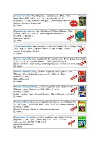 O mundo é uma bola / Álvaro Magalhães ; il. Gio Fornieles. - 1ª ed. - Porto :
Porto Editora, 2016. - 143 p. : il. ; 21 cm. - (Os Indomáveis F.C. ; 1)
ISBN 978-972-0-72961-3 Literatura portuguesa -- [Romances de aventuras] /
Futebol -- [Romances de aventuras]
82-3 MAG
O que conta é a esperteza / Álvaro Magalhães ; il. Madalena Matoso. - 1.ª ed.
- Lisboa : Texto, 2011. - 12 p. : il. ; 20 cm. - (A grande aventura ; 7)
ISBN 978-111-11-2866-1
Esperteza -- [Contos]
82-3 MAG
Animais de estimação / Álvaro Magalhães ; il. Bernardo Carvalho. - 1.ª ed. - Lisboa : Texto,
2011. - 12 p. : il. ; 20 cm. - (A grande aventura ; 5) ISBN 978-111-11-2860-9
Animais de estimação -- [Contos]
82-3 MAG
Por onde é a escola? / Álvaro Magalhães ; il. Bernardo Carvalho. - 1.ª ed. - Lisboa : Texto, 2011.
- 12 p. : il. ; 20 cm. - (A grande aventura ; 1) ISBN 978-111-11-2862-3
Escola -- [Romances de aventuras] / Literatura portuguesa -- [Romances de aventuras]
82-3 MAG
Histórias e lendas da Europa / Ana Maria Magalhães, Isabel Alçada ; il. Carlos
Marques. - 4.ª ed. - Lisboa : Caminho, imp. 1999. - 160 p. : il. ; 30 cm
ISBN 972-21-0778-X
[Contos] / [Lendas]
82-3 MAG
Histórias e lendas da América / Ana Maria Magalhães, Isabel Alçada ; il. Carlos
Marques. - Lisboa : Caminho, imp. 1994. - 152 p. : il. ; 30 cm
ISBN 972-21-0958-8
Índios -- [Contos] / Índios -- [Lendas] / América -- [Contos] / América -- [Lendas]
82-3 MAG
Mistérios da Flandres / Ana Maria Magalhães, Isabel Alçada ; il. Arlindo Fagundes.
- 2.ª ed. - Lisboa : Caminho, imp. 1996. - 190 p. : il. ; 19 cm. - (Viagens no tempo ; 8)
ISBN 972-21-0070-X
História de Portugal -- Século 16 -- [Romances de aventuras]
82-3 MAG
Uma aventura na televisão / Ana Maria Magalhães, Isabel Alçada ; il. Arlindo
Fagundes. - 2.ª ed. - Lisboa : Caminho, imp. 2000. - 186 p. : il. ; 18 cm.
- (Uma aventura ; 39) ISBN 972-21-1177-9
[Romances de aventuras]
82-3 MAG
 