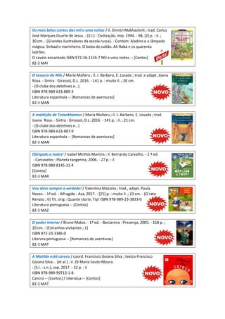 Os mais belos contos das mil e uma noites / il. Dimitri Makhashvili ; trad. Carlos
José Marques Duarte de Jesus. - [S.l.] : Civilização, imp. 1994. - 98, [2] p. : il. ;
30 cm. - (Grandes ilustradores da escola russa). - Contém: Aladino e a lâmpada
mágica. Sinbad o marinheiro. O bobo do sultão. Ali-Babá e os quarenta
ladrões.
O cavalo encantado ISBN 972-26-1126-7 Mil e uma noites -- [Contos]
82-3 MAI
O tesouro do Nilo / María Mañeru ; il. J. Barbero, E. Losada ; trad. e adapt. Joana
Rosa. - Sintra : Girassol, D.L. 2016. - 141 p. : muito il. ; 20 cm.
- (O clube dos detetives e...)
ISBN 978-989-633-889-3
Literatura espanhola -- [Romances de aventuras]
82-3 MAN
A maldição de Tutankhamon / María Mañeru ; il. J. Barbero, E. Losada ; trad.
Joana Rosa. - Sintra : Girassol, D.L. 2016. - 141 p. : il. ; 21 cm.
- (O clube dos detetives e...)
ISBN 978-989-633-887-9
Literatura espanhola -- [Romances de aventuras]
82-3 MAN
Obrigado a todos! / Isabel Minhós Martins ; il. Bernardo Carvalho. - 2.ª ed.
- Carcavelos : Planeta tangerina, 2006. - 27 p. : il
ISBN 978-989-8145-31-4
[Contos]
82-3 MAR
Vou dizer sempre a verdade! / Valentina Mazzola ; trad., adapt. Paula
Neves. - 1ª ed. - Alfragide : Asa, 2017. - [25] p. : muito il. ; 23 cm. - (O rato
Renato ; 6) Tít. orig.: Quante storie, Tip! ISBN 978-989-23-3833-0
Literatura portuguesa -- [Contos]
82-3 MAZ
O poder interior / Bruno Matos. - 1ª ed. - Barcarena : Presença, 2005. - 158 p. ;
20 cm. - (Estranhos visitantes ; 1)
ISBN 972-23-3386-0
Literura portuguesa -- [Romances de aventuras]
82-3 MAT
A Matilde está careca / coord. Francisco Goiana Silva ; textos Francisco
Goiana Silva... [et al.] ; il. Zé Maria Souto Moura.
- [S.l. : s.n.], cop. 2017. - 32 p. : il
ISBN 978-989-99713-1-8
Cancro -- [Contos] / Literatua -- [Contos]
82-3 MAT
 