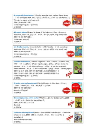 As regras são importantes / Valentina Mazzola ; trad. e adapt. Paula Neves.
- 1ª ed. - Alfragide : ASA, 2015. - [24] p. : muito il. ; 23 cm. - (O rato Renato ; 1)
Tít. orig.: Le regole sono importanti
ISBN 978-989-23-3128-7
Literatura portuguesa -- [Contos]
82-3 MAZ
A festa do pijama / Rowan McAuley ; il. Aki Fukuoka. - 1ª ed. - Amadora :
Booksmile, 2017. - 88, [4] p. : il. ; 20 cm. - (Go girl ; 5) Tít. orig.: Sleep-over
ISBN 978-989-707-422-6
Literatura -- [Contos]
82-3 MCA
Um desafio musical / Rowan McAuley ; il. Aki Fukuoka. - 1ª ed. - Amadora :
Booksmile, 2017. - 89, [3] p. : il. ; 20 cm. - (Go girl ; 6) Tít. orig.: Music mad
ISBN 978-989-707-423-3
Literatura australiana -- [Contos]
82-3 MCA
O melhor do Batatoon / Planeta Tangerina. - 1ª ed. - Lisboa : Oficina do Livro,
2000-. - vol. : il. ; 27 cm. - 1º vol.: Aqui há jogos. - [40] p. - 2º vol.: Conta-me
histórias. - 38 p. - 3º vol.: Marta e Tomás. - [40] p. - 4º vol.: Os amigos do
prédio amarelo. - [40] p. - 5º vol.: Curiosíssimo. - [40] p. - 6º vol.: Aqui há jogos! 2
ISBN 972-8579-12-8. ISBN 972-8579-13-6. ISBN 972-8579-14-4.
ISBN 972-8579-15-2. ISBN 972-8579-18-7. ISBN 972-8579-19-5
Literatura portuguesa -- [Contos]
82-3 MEL
Orlando : o caracol apaixonado / Sérgio Mendes ; il. Elias Gato. - [2ª ed.].
- Lisboa : Alêtheia, D.L. 2015. - 38, [4] p. : il. ; 20 cm
ISBN 978-989-622-776-0
Animais -- [Contos]
82-3 MEN
A menina pássaro e outros contos / Rita Pina... [et al]. - Lisboa : Verbo, 2008.
- 145, [7] p. : il. - (Detective Maravilhas ; 7)
ISBN 978-972-22-22-2873-2
[Contos]
82-3 MEN
Os amores do conquistador / texto e ilustração de Vítor Mesquita. - Camarate :
Amigos do Livro, 1984. - [32] p. : muito il. ; 28 cm. - (Don Fonsarilho &
Santa Pança)
[Romances de aventuras]
82-3 MES
 