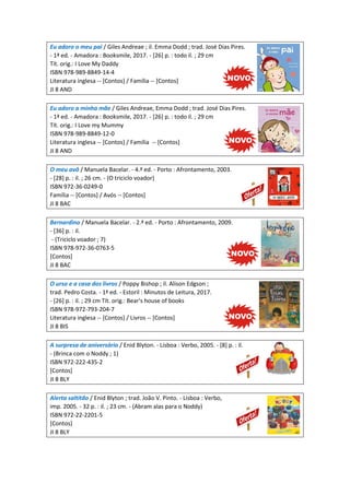 Eu adoro o meu pai / Giles Andreae ; il. Emma Dodd ; trad. José Dias Pires.
- 1ª ed. - Amadora : Booksmile, 2017. - [26] p. : todo il. ; 29 cm
Tít. orig.: I Love My Daddy
ISBN 978-989-8849-14-4
Literatura inglesa -- [Contos] / Família -- [Contos]
JI 8 AND
Eu adoro a minha mãe / Giles Andreae, Emma Dodd ; trad. José Dias Pires.
- 1ª ed. - Amadora : Booksmile, 2017. - [26] p. : todo il. ; 29 cm
Tít. orig.: I Love my Mummy
ISBN 978-989-8849-12-0
Literatura inglesa -- [Contos] / Família -- [Contos]
JI 8 AND
O meu avô / Manuela Bacelar. - 4.ª ed. - Porto : Afrontamento, 2003.
- [28] p. : il. ; 26 cm. - (O triciclo voador)
ISBN 972-36-0249-0
Família -- [Contos] / Avós -- [Contos]
JI 8 BAC
Bernardino / Manuela Bacelar. - 2.ª ed. - Porto : Afrontamento, 2009.
- [36] p. : il.
- (Triciclo voador ; 7)
ISBN 978-972-36-0763-5
[Contos]
JI 8 BAC
O urso e a casa dos livros / Poppy Bishop ; il. Alison Edgson ;
trad. Pedro Costa. - 1ª ed. - Estoril : Minutos de Leitura, 2017.
- [26] p. : il. ; 29 cm Tít. orig.: Bear's house of books
ISBN 978-972-793-204-7
Literatura inglesa -- [Contos] / Livros -- [Contos]
JI 8 BIS
A surpresa de aniversário / Enid Blyton. - Lisboa : Verbo, 2005. - [8] p. : il.
- (Brinca com o Noddy ; 1)
ISBN 972-222-435-2
[Contos]
JI 8 BLY
Alerta saltitão / Enid Blyton ; trad. João V. Pinto. - Lisboa : Verbo,
imp. 2005. - 32 p. : il. ; 23 cm. - (Abram alas para o Noddy)
ISBN 972-22-2201-5
[Contos]
JI 8 BLY
 