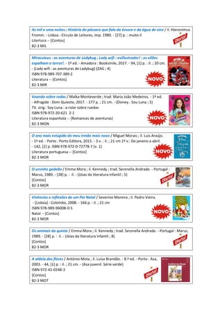 As mil e uma noites ; História do pássaro que fala da árvore e da água de oiro / il. Hieronimus
Fromm. - Lisboa : Círculo de Leitores, imp. 1980. - [27] p. : muito il
Litertura -- [Contos]
82-3 MIL
Miraculous : as aventuras de Ladybug ; Lady wifi : evillustrador! : os vilões
espalham o terror!. - 1ª ed. - Amadora : Booksmile, 2017. - 94, [1] p. : il. ; 20 cm.
- (Lady wifi : as aventuras de Ladybug) (ZAG ; 4)
ISBN 978-989-707-389-2
Literatura -- [Contos]
82-3 MIR
Voando sobre rodas / Malka Monteverde ; trad. Maria João Medeiros. - 1ª ed.
- Alfragide : Dom Quixote, 2017. - 177 p. ; 21 cm. - (Disney.. Sou Luna ; 5)
Tít. orig.: Soy Luna : a rolar sobre ruedas
ISBN 978-972-20-621 2-1
Literatura espanhola -- [Romances de aventuras]
82-3 MON
O ano mais estúpido do meu irmão mais novo / Miguel Morais ; il. Luís Araújo.
- 1ª ed. - Porto : Porto Editora, 2015. - 3 v. : il. ; 21 cm 1º v.: De janeiro a abril.
- 142, [2] p. ISBN 978-972-0-72778-7 (v. 1)
Literatura portuguesa -- [Contos]
82-3 MOR
O ursinho gedeão / Emma Mora ; il. Kennedy ; trad. Serenella Andrade. - Portugal :
Marus, 1989. - [28] p. : il. - (Jóias da literatura infantil ; 5)
[Contos]
82-3 MOR
Vivências e reflexões de um Pai Natal / Severino Moreira ; il. Pedro Vieira.
- [Lisboa] : Colombo, 2008. - 166 p. : il. ; 21 cm
ISBN 978-989-96008-0-5
Natal -- [Contos]
82-3 MOR
Os animais da quinta / Emma Mora ; il. Kennedy ; trad. Serenella Andrade. - Portugal : Marus,
1989. - [28] p. : il. - (Jóias da literatura infantil ; 8)
[Contos]
82-3 MOR
A aldeia das flores / António Mota ; il. Luísa Brandão. - 8.ª ed. - Porto : Asa,
2003. - 44, [1] p. : il. ; 21 cm. - (Asa juvenil. Série verde)
ISBN 972-41-0248-3
[Contos]
82-3 MOT
 