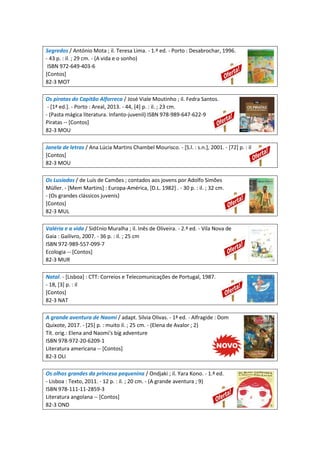 Segredos / António Mota ; il. Teresa Lima. - 1.ª ed. - Porto : Desabrochar, 1996.
- 43 p. : il. ; 29 cm. - (A vida e o sonho)
ISBN 972-649-403-6
[Contos]
82-3 MOT
Os piratas do Capitão Alforreca / José Viale Moutinho ; il. Fedra Santos.
- [1ª ed.]. - Porto : Areal, 2013. - 44, [4] p. : il. ; 23 cm.
- (Pasta mágica literatura. Infanto-juvenil) ISBN 978-989-647-622-9
Piratas -- [Contos]
82-3 MOU
Janela de letras / Ana Lúcia Martins Chambel Mourisco. - [S.l. : s.n.], 2001. - [72] p. : il
[Contos]
82-3 MOU
Os Lusíadas / de Luís de Camões ; contados aos jovens por Adolfo Simões
Müller. - [Mem Martins] : Europa-América, [D.L. 1982] . - 30 p. : il. ; 32 cm.
- (Os grandes clássicos juvenis)
[Contos]
82-3 MUL
Valéria e a vida / Sid¢nio Muralha ; il. Inês de Oliveira. - 2.ª ed. - Vila Nova de
Gaia : Gailivro, 2007. - 36 p. : il. ; 25 cm
ISBN 972-989-557-099-7
Ecologia -- [Contos]
82-3 MUR
Natal. - [Lisboa] : CTT: Correios e Telecomunicações de Portugal, 1987.
- 18, [3] p. : il
[Contos]
82-3 NAT
A grande aventura de Naomi / adapt. Silvia Olivas. - 1ª ed. - Alfragide : Dom
Quixote, 2017. - [25] p. : muito il. ; 25 cm. - (Elena de Avalor ; 2)
Tít. orig.: Elena and Naomi's big adventure
ISBN 978-972-20-6209-1
Literatura americana -- [Contos]
82-3 OLI
Os olhos grandes da princesa pequenina / Ondjaki ; il. Yara Kono. - 1.ª ed.
- Lisboa : Texto, 2011. - 12 p. : il. ; 20 cm. - (A grande aventura ; 9)
ISBN 978-111-11-2859-3
Literatura angolana -- [Contos]
82-3 OND
 