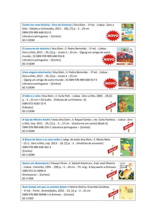 Conta-me uma história : livro de histórias / Ana Oom. - 1ª ed. - Lisboa : Zero a
Oito - Edições e Conteúdos, 2017. - 182, [7] p. : il. ; 29 cm
ISBN 978-989-648-912-0
Literatura portuguesa -- [Contos]
82-3 OOM
O concurso de talentos / Ana Oom ; il. Pedro Benvindo. - 1ª ed. - Lisboa :
Zero a Oito, 2017. - 29, [1] p. : muito il. ; 25 cm. - (Zgorg um amigo de outro
mundo ; 3) ISBN 978-989-648-916-8
Literatura portuguesa -- [Contos]
82-3 OOM
Uma viagem alucinante / Ana Oom ; il. Pedro Benvindo. - 1ª ed. - Lisboa :
Zero a Oito, 2017. - 29, [1] p. : muito il. ; 25 cm.
- (Zgorg um amigo de outro mundo ; 4) ISBN 978-989-648-917-5
Literatura portuguesa -- [Contos]
82-3 OOM
O leão e o rato / Ana Oom ; il. Carla Pott. - Lisboa : Zero a Oito, 2005. - 29,[2]
p. : il. ; 21 cm + CD áudio. - (Fábulas de La Fontaine ; 9)
ISBN 972-9183-72-4
[Fábulas]
82-3 OOM
A loja do Mestre André / texto Ana Oom ; il. Raquel Santos ; rev. Carla Pacheco. - Lisboa : Zero
a Oito, imp. 2011. - 29, [1] p. : il. ; 17 cm. - (Canta-me um conto) (Book.it)
ISBN 978-989-648-254-1 Literatura portuguesa -- [Contos]
82-3 OOM
A Braca de Neve e os sete anões / adap. do texto Ana Oom ; il. Marta Neto.
- [S.l.] : Zero a Oito, cop. 2013. - 29, [2] p. : il. - (Histórias de encantar)
ISBN 978-989-648-362-3
[Contos]
82-3 OOM
Quero um dinossáurio / Hiawyn Oram ; il. Satoshi Kitamura ; trad. José Oliveira.
- Lisboa : Caminho, 1995. - [28] p. : il. ; 24 cm. - Tít. orig.: A boy wants a dinosaur
ISBN 972-21-0994-4
Dinossauros -- [Contos]
82-3 ORA
Num tempo em que os animais falam / Helena Osório, Gracinda Candeias.
- 1ª ed. - Porto : Animedições, 2010. - 23, [1] p. : il. ; 21 cm
ISBN 978-989-96448-1-6 Animais -- [Contos]
82-3 OSO
 