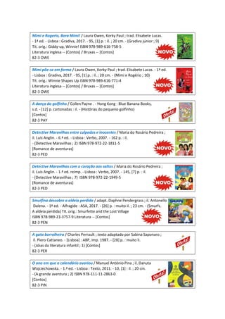 Mimi e Rogerio, Bora Mimi! / Laura Owen, Korky Paul ; trad. Elisabete Lucas.
- 1ª ed. - Lisboa : Gradiva, 2017. - 95, [1] p. : il. ; 20 cm. - (Gradiva júnior ; 9)
Tít. orig.: Giddy-up, Winnie! ISBN 978-989-616-758-5
Literatura inglesa -- [Contos] / Bruxas -- [Contos]
82-3 OWE
Mimi põe-se em forma / Laura Owen, Korky Paul ; trad. Elisabete Lucas. - 1ª ed.
- Lisboa : Gradiva, 2017. - 95, [1] p. : il. ; 20 cm. - (Mimi e Rogério ; 10)
Tít. orig.: Winnie Shapes Up ISBN 978-989-616-771-4
Literatura inglesa -- [Contos] / Bruxas -- [Contos]
82-3 OWE
A dança do golfinho / Collen Payne . - Hong Kong : Blue Banana Books,
s.d. - [12] p. cartonadas : il. - (Histórias do pequeno golfinho)
[Contos]
82-3 PAY
Detective Maravilhas entre culpados e inocentes / Maria do Rosário Pedreira ;
il. Luís Anglin. - 6.ª ed. - Lisboa : Verbo, 2007. - 162 p. : il.
- (Detective Maravilhas ; 2) ISBN 978-972-22-1811-5
[Romance de aventuras]
82-3 PED
Detective Maravilhas com o coração aos saltos / Maria do Rosário Pedreira ;
il. Luís Anglin. - 1.ª ed. reimp. - Lisboa : Verbo, 2007. - 145, [7] p. : il.
- (Detective Maravilhas ; 7) ISBN 978-972-22-1949-5
[Romance de aventuras]
82-3 PED
Smurfina descobre a aldeia perdida / adapt. Daphne Pendergrass ; il. Antonello
Dalena. - 1ª ed. - Alfragide : ASA, 2017. - [26] p. : muito il. ; 23 cm. - (Smurfs.
A aldeia perdida) Tít. orig.: Smurfette and the Lost Village
ISBN 978-989-23-3757-9 Literatura -- [Contos]
82-3 PEN
A gata borralheira / Charles Perrault ; texto adaptado por Sabina Saponaro ;
il. Piero Cattaneo. - [Lisboa] : ABP, imp. 1987. - [28] p. : muito il.
- (Jóias da literatura infantil ; 1) [Contos]
82-3 PER
O ano em que o calendário avariou / Manuel António Pina ; il. Danuta
Wojciechowska. - 1.ª ed. - Lisboa : Texto, 2011. - 10, [1] : il. ; 20 cm.
- (A grande aventura ; 2) ISBN 978-111-11-2863-0
[Contos]
82-3 PIN
 