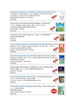 Quando o deserto floresce e outras histórias : compreender o negócio da vida /
Prem Rawat ; trad. Paz d'Alma. - 1ª ed. - Alfragide : Casa das Letras, 2016.
- 42, [29] p. : il. ; 20 cm Tít. orig.: Splitting the arrow
ISBN 978-989-741-506-7 Paz -- [Contos]
82-3 QUA
Ciclo da água / Cristina Quental, Mariana Magalhães ; il. Sandra Serra.
- 2.ª ed. - Alfragide : Gailivro, 2015. - [26] p. : muito il. ; 23 cm.
- (Onde vamos hoje) ISBN 978-989-557-961-7
Ciclo da água -- [Contos]
82-3 QUE
A raposa e as uvas. - Brasil : Girassol, s.d.. - [16] p. : il. - (Superfábulas)
ISBN 978-85-7488-098-3
[Contos]
82-3 RAP
A vida mágica da sementinha : uma breve história do trigo / Alves Redol ; il. Carlos
Marques. - 6.ª ed. - Lisboa : Caminho, imp. 2003. - 79 p., [2] ilustr. : il. ; 21 cm.
- (De par em par) ISBN 972-21-0892-1
Plantas -- [Contos] / Sementes -- [Contos]
82-3 RED
Constantino guardador de vacas e de sonhos / Alves Redol. - 21ª ed. - [Lisboa] :
Caminho, imp. 2008. - 151 p. ; 21 cm. - (Livros do dia e da noite) (Narrativa juvenil)
ISBN 978-972-21-0550-7
Litertura portuguesa -- [Romances]
82-3 RED
Amigo amigão! / Armindo Reis ; il. Isabel Paiva. - 5.ª ed. - Vila Nova de Gaia :
Gailivro, 2008. - 29 p. : il. ; 19 cm ISBN 978-972-8769-31-4
Amizade -- [Contos]
82-3 REI
João e a floresta de betão / Pedro Reisinho ; il. de José Manuel Gonçalves.
- 6.ª ed. - Vila Nova de Gaia : Gailivro, 2008.
- 28, [1] p. : muito il. + 23 cm ISBN 978-989-557-115-4
82-3 REI
A bruxa Mimi vai á praia / Korky Paul, Valerie Thomas. - Lisboa : Gradiva, 2006.
- p. : il. - (A bruxa Mimi)
ISBN 989-616-090-2
Praia -- [Contos] / Bruxas -- [Contos]
82-3 THO
 