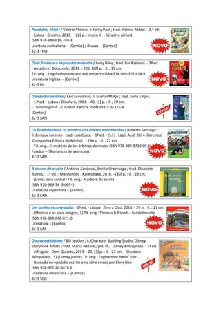 Parabéns, Mimi! / Valerie Thomas e Korky Paul ; trad. Helena Rafael. - 1.ª ed.
- Lisboa : Gradiva, 2017. - [28] p. : muito il . - (Gradiva Júnior)
ISBN 978-989-616-749-3
Litertura australiana -- [Contos] / Bruxas -- [Contos]
82-3 THO
O rei fixolas e o imperador malvado / Andy Riley ; trad. Rui Azeredo. - 1ª ed.
- Amadora : Booksmile, 2017. - 206, [17] p. : il. ; 19 cm
Tít. orig.: King flashypants and evil emperro ISBN 978-989-707-418-9
Literatura inglesa -- [Contos]
82-3 RIL
O bebedor de tinta / Éric Sanvoisin ; il. Martin Matje ; trad. Sofia Empis.
- 1.ª ed. - Lisboa : Dinalivro, 2004. - 40, [1] p. : il. ; 20 cm.
- Título original: Le bubeur d'encre ISBN 972-576-325-4
[Contos]
82-3 SAN
Os futebolíssimos : o mistério dos árbitos adormecidos / Roberto Santiago ;
il. Enrique Lorenzo ; trad. Luis Costa. - 1ª ed. - [S.l.] : Lapiz Azul, 2014 [Barcelos] :
Companhia Editora do Minho) . - 296 p. : il. ; 22 cm.
- Tít. orig.: El mistério de los árbitros dormidos ISBN 978-989-8730-09-1
Futebol -- [Romances de aventuras]
82-3 SAN
A árvore da escola / António Sandoval, Emilio Urberuaga ; trad. Elisabete
Ramos. - 1ª ed. - Matosinhos : Kalandraka, 2016. - [30] p. : il. ; 23 cm.
- (Livros para sonhar) Tít. orig.: A árbore da escola
ISBN 978-989-74 9-067-5
Literatura espanhola -- [Contos]
82-3 SAN
Um sarilho escorregadio. - 1ª ed. - Lisboa : Zero a Oito, 2016. - 29 p. : il. ; 21 cm.
- (Thomas e os seus amigos ; 1) Tít. orig.: Thomas & friends - buble troudle
ISBN 978-989-648-871-0
Literatura -- [Contos]
82-3 SAR
O nove está ótimo / Bill Scollon ; il. Character Building Studio, Disney
Storybook Artists ; trad. Marta Nazaré ; [ed. lit.] Disney Enterprises. - 1ª ed.
- Alfragide : Dom Quixote, 2014. - 26, [3] p. : il. ; 23 cm. - (Doutora
Brinquedos ; 5) (Disney junior) Tít. orig.: Engine nine feelin' fine!.
- Baseado no episódio escrito e na série criada por Chris Nee
ISBN 978-972-20-5478-2
Literatura americana -- [Contos]
82-3 SCO
 