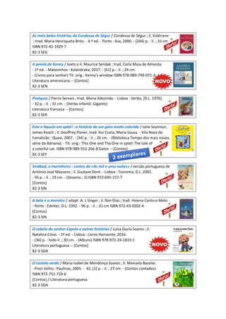 As mais belas histórias da Condessa de Ségur / Condessa de Ségur ; il. Valériane
; trad. Maria Henriqueta Brito. - 4.ª ed. - Porto : Asa, 2000. - [204] p. : il. ; 31 cm
ISBN 972-41-1929-7
82-3 SEG
A janela de Kenny / texto e il. Maurice Sendak ; trad. Carla Maia de Almeida.
- 1ª ed. - Matosinhos : Kalandraka, 2017. - [61] p. : il. ; 24 cm.
- (Livros para sonhar) Tít. orig.: Kenny's window ISBN 978-989-749-071-2
Literatura amereicana -- [Contos]
82-3 SEN
Pinóquio / Pierre Servais ; trad. Maria Adozinda. - Lisboa : Verbo, [D.L. 1976].
- 32 p. : il. ; 31 cm. - (Verbo infantil. Gigante)
Literatura francesa -- [Contos]
82-3 SER
Este e Aquele em splat! : a história de um gato muito colorido / Jane Seymour,
James Keach ; il. Geoffrey Planer, trad. Rui Costa, Maria Sousa. - Vila Nova de
Famalicão : Quasi, 2007. - [34] p. : il. ; 26 cm. - (Biblioteca Tempo dos mais novos.
série da Adriana). - Tít. orig.: This One and Tha One in splat! The tale of
a colorful cat. ISBN 978-989-552-266-8 Gatos -- [Contos]
82-3 SEY
Sindbad, o marinheiro : contos de «As mil e uma noites» / versão portuguesa de
António José Massano ; il. Gustave Doré. - Lisboa : Teorema, D.L. 2001.
- 95 p. : il. ; 19 cm. - (Sésamo ; 3) ISBN 972-695-157-7
[Contos]
82-3 SIN
A bela e o monstro / adapt. A. L Singer ; il. Ron Dias ; trad. Helena Canto e Melo.
- Porto : Edinter, D.L. 1992. - 96 p. : il. ; 31 cm ISBN 972-43-0202-4
[Contos]
82-3 SIN
O cabelo do senhor Capelo e outras histórias / Luísa Ducla Soares ; il.
Natalina Cóias. - 1ª ed. - Lisboa : Livros Horizonte, 2016.
- [36] p. : todo il. ; 30 cm. - (Albuns) ISBN 978-972-24-1833-1
Literatura portuguesa -- [Contos]
82-3 SOA
O castelo verde / Maria Isabel de Mendonça Soares ; il. Manuela Bacelar.
- Prior Velho : Paulinas, 2005. - 42, [1] p. : il. ; 27 cm. - (Contos contados)
ISBN 972-751-719-6
[Contos] / Literatura portuguesa
82-3 SOA
 