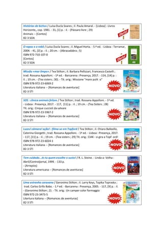 Histórias de bichos / Luísa Ducla Soares ; il. Paula Amaral. - [Lisboa] : Livros
Horizonte,, cop. 1981. - 31, [1] p. : il. - (Pássaro livre ; 29)
Animais -- [Contos]
82-3 SOA
O rapaz e o robô / Luísa Ducla Soares ; il. Miguel Horta. - 5.ª ed. - Lisboa : Terramar,
2004. - 41, [2] p. : il. ; 20 cm. - (Abracadabra ; 5)
ISBN 972-710-107-0
[Contos]
82-3 SOA
Missão «mar limpo» / Tea Stilton ; il. Barbara Pellizzari, Francesco Castelli ;
trad. Rossana Appolloni. - 1ª ed. - Barcarena : Presença, 2017. - 114, [14] p. :
il. ; 19 cm. - (Tea sisters ; 30). - Tít. orig.: Missione "mare pulit o"
ISBN 978-972-23-6069-2
Literatura italiana -- [Romances de aventuras]
82-3 STI
SOS : clinica animais felizes / Tea Stilton ; trad. Rossana Appolloni. - 1ª ed.
- Lisboa : Presença, 2017. - 117, [11] p. : il. ; 19 cm. - (Tea Sisters ; 28)
Tít. orig.: Cinque cuccioli da salvare
ISBN 978-972-23-5967-2
Literatura italiana -- [Romances de aventuras]
82-3 STI
Luzes! câmara! ação! : filma-se em Topford / Tea Stilton ; il. Chiara Balleello,
Caterina Giorgetti ; trad. Rossana Appolloni. - 1ª ed. - Lisboa : Presença, 2017.
- 117, [11] p. : il. ; 19 cm. - (Tea sisters ; 29) Tít. orig.: CIAK - si gira a Topf ord!
ISBN 978-972-23-6024-1
Literatura italiana -- [Romances de aventuras]
82-3 STI
Tem cuidado...és tu quem escolhe o susto! / R. L. Steine. - Linda-a- Velha :
Abril/Controljornal, 1999. - 133 p.
- (Arrepios)
Literatura americana -- [Romances de aventuras]
82-3 STI
Uma estranha caravana / Geronimo Stilton ; il. Larry Keys, Topika Topraska ;
trad. Carlos Grifo Babo. - 1.ª ed. - Barcarena : Presença, 2005. - 117, [9] p. : il.
- (Geronimo Stilton ; 2). - Tít. orig.: Un camper color formaggio
ISBN 972-23-3473-5
Litertura italiana -- [Romances de aventuras]
82-3 STI
 