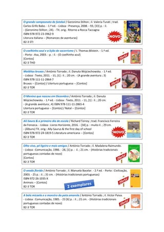 O grande campeonato de futebol / Geronimo Stilton ; il. Valeria Turati ; trad.
Carlos Grifo Babo. - 1.ª ed. - Lisboa : Presença, 2008. - 93, [33] p. : il.
- (Geronimo Stilton ; 24). - Tít. orig.: Ritorno a Rocca Taccagna
ISBN 978-972-23-3962-9
Literura italiana -- [Romances de aventuras]
82-3 STI
O coelhinho azul e a lição de socorrismo / J. Thomas-Bilstein. - 1.ª ed.
- Porto : Asa, 2003. - p. : il. - (O coelhinho azul)
[Contos]
82-3 THO
Malditas bruxas / António Torrado ; il. Danuta Wojciechowska. - 1.ª ed.
- Lisboa : Texto, 2011. - 11, [1] : il. ; 20 cm. - (A grande aventura ; 3)
ISBN 978-111-11-2864-7
Bruxas -- [Contos] / Litertura portuguesa -- [Contos]
82-3 TOR
O Menino que nasceu em Dezembro / António Torrado ; il. Danuta
Wojciechowska. - 1.ª ed. - Lisboa : Texto, 2011. - 11, [1] : il. ; 20 cm.
- (A grande aventura ; 4) ISBN 978-111-11-2865-4
Litertura portuguesa -- [Contos] / Natal -- [Contos]
82-3 TOR
Ali-Saura & o primeiro dia de escola / Richard Torrey ; trad. Francisco Ferreira
da Fonseca. - Lisboa : Livros Horizonte, 2016. - [34] p. : muito il. ; 29 cm.
- (Álbuns) Tít. orig.: Ally-Saurus & the first day of school
ISBN 978-972-24-1819-5 Literatura americana -- [Contos]
82-3 TOR
Olho vivo, pé ligeiro e mais amigos / António Torrado ; il. Madalena Raimundo.
- Lisboa : Comunicação, 1986. - 28, [1] p. : il. ; 21 cm. - (Histórias tradicionais
portuguesas contadas de novo)
[Contos]
82-3 TOR
O veado florido / António Torrado ; il. Manuela Bacelar. - 2.ª ed. - Porto : Civilização,
2003. - 25 p. : il. ; 31 cm. - (Histórias tradicionais portuguesas)
ISBN 972-26-1035-X
Animais -- [Contos]
82-3 TOR
A bela micaela e o monstro da pata amarela / António Torrado ; il. Victor Paiva.
- Lisboa : Comunicação, 1985. - 23 [6] p. : il. ; 21 cm. - (Histórias tradicionais
portuguesas contadas de novo)
82-3 TOR
 