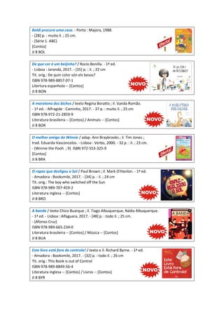 Boldi procura uma casa. - Porto : Majora, 1988.
- [28] p. : muito il. ; 25 cm.
- (Série 1. ABC)
[Contos]
JI 8 BOL
De que cor é um beijinho? / Rocio Bonilla. - 1ª ed.
- Lisboa : Jarandá, 2017. - [35] p. : il. ; 22 cm
Tít. orig.: De quin color són els besos?
ISBN 978-989-8857-07-1
Litertura espanhola -- [Contos]
JI 8 BON
A maratona dos bichos / texto Regina Boratto ; il. Vanda Romão.
- 1ª ed. - Alfragide : Caminho, 2017. - 37 p. : muito il. ; 25 cm
ISBN 978-972-21-2859-9
Literatura brasileira -- [Contos] / Animais -- [Contos]
JI 8 BOR
O melhor amigo do Winnie / adap. Ann Braybrooks ; il. Tim Jones ;
trad. Eduarda Vasconcelos. - Lisboa : Verbo, 2000. - 32 p. : il. ; 23 cm.
- (Winnie the Pooh ; 9) ISBN 972-553-325-9
[Contos]
JI 8 BRA
O rapaz que desligou o Sol / Paul Brown ; il. Mark O'Hanlon. - 1ª ed.
- Amadora : Booksmile, 2017. - [34] p. : il. ; 24 cm
Tít. orig.: The boy who switched off the Sun
ISBN 978-989-707-459-2
Literatura inglesa -- [Contos]
JI 8 BRO
A banda / texto Chico Buarque ; il. Tiago Albuquerque, Nádia Albuquerque.
- 1ª ed. - Lisboa : Alfaguara, 2017. - [48] p. : todo il. ; 25 cm.
- (Afonso Cruz)
ISBN 978-989-665-234-0
Literatura brasileira -- [Contos] / Música -- [Contos]
JI 8 BUA
Este livro está fora de controlo! / texto e il. Richard Byrne. - 1ª ed.
- Amadora : Booksmile, 2017. - [32] p. : todo il. ; 26 cm
Tít. orig.: This Book is out of Control
ISBN 978-989-8849-56-4
Literatura inglesa -- [Contos] / Livros -- [Contos]
JI 8 BYR
 