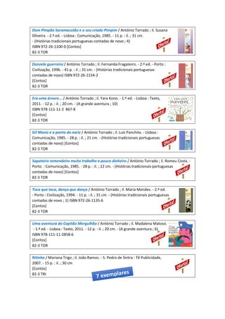Dom Pimpão Saramacotão e o seu criado Pimpim / António Torrado ; il. Susana
Oliveira. - 2.ª ed. - Lisboa : Comunicação, 1985. - 11 p. : il. ; 31 cm.
- (Histórias tradicionais portuguesas contadas de novo ; 4)
ISBN 972-26-1100-0 [Contos]
82-3 TOR
Donzela guerreira / António Torrado ; il. Fernanda Fragateiro. - 2.ª ed. - Porto :
Civilização, 1996. - 41 p. : il. ; 31 cm. - (Histórias tradicionais portuguesas
contadas de novo) ISBN 972-26-1154-2
[Contos]
82-3 TOR
Era uma árvore... / António Torrado ; il. Yara Kono. - 1.ª ed. - Lisboa : Texto,
2011. - 12 p. : il. ; 20 cm. - (A grande aventura ; 10)
ISBN 978-111-11-2 867-8
[Contos]
82-3 TOR
Gil Moniz e a ponta do nariz / António Torrado ; il. Luís Panchita. - LIsboa :
Comunicação, 1985. - 28 p. : il. ; 21 cm. - (Histórias tradicionais portuguesas
contadas de novo) [Contos]
82-3 TOR
Sapateiro remendeiro muito trabalho e pouco dinheiro / António Torrado ; il. Romeu Costa. -
Porto : Comunicação, 1985. - 28 p. : il. ; 22 cm. - (Histórias tradicionais portuguesas
contadas de novo) [Contos]
82-3 TOR
Toca que toca, dança que dança / António Torrado ; il. Maria Mendes. - 2.ª ed.
- Porto : Civilização, 1994. - 11 p. : il. ; 31 cm. - (Histórias tradicionais portuguesas
contadas de novo ; 1) ISBN 972-26-1135-6
[Contos]
82-3 TOR
Uma aventura do Capitão Mergulhão / António Torrado ; il. Madalena Matoso.
- 1.ª ed. - Lisboa : Texto, 2011. - 12 p. : il. ; 20 cm. - (A grande aventura ; 6)
ISBN 978-111-11-2858-6
[Contos]
82-3 TOR
Ritinha / Mariana Trigo ; il. João Ramos. - S. Pedro de Sintra : Tê Publicidade,
2007. - 15 p. : il. ; 30 cm
[Contos]
82-3 TRI
 