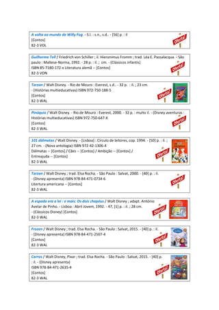 A volta ao mundo de Willy Fog. - S.l. : s.n., s.d.. - [56] p. : il
[Contos]
82-3 VOL
Guilherme Tell / Friedrich von Schiller ; il. Hieronimus Fromm ; trad. Léa E. Passalacqua. - São
paulo : Maltese-Norma, 1992. - 28 p. : il. ; cm. - (Clássicos infantis)
ISBN 85-7180-172-x Literatura alemã -- [Contos]
82-3 VON
Tarzan / Walt Disney. - Rio de Mouro : Everest, s.d.. - 32 p. : il. ; 23 cm.
- (Histórias multieducativas) ISBN 972-750-188-5
[Contos]
82-3 WAL
Pinóquio / Walt Disney. - Rio de Mouro : Everest, 2000. - 32 p. : muito il. - (Disney aventuras :
Histórias multieducativas) ISBN 972-750-647-X
[Contos]
82-3 WAL
101 dálmatas / Walt Disney. - [Lisboa] : Círculo de leitores, cop. 1994. - [50] p. : il. ;
27 cm. - (Nova antologia) ISBN 972-42-1306-4
Dálmatas -- [Contos] / Cães -- [Contos] / Ambição -- [Contos] /
Entreajuda -- [Contos]
82-3 WAL
Tarzan / Walt Disney ; trad. Elsa Rocha. - São Paulo : Salvat, 2000. - [40] p. : il.
- (Disney apresenta) ISBN 978-84-471-0734-6
Litertura americana -- [Contos]
82-3 WAL
A espada era a lei : e mais: Os dois chapéus / Walt Disney ; adapt. António
Avelar de Pinho. - Lisboa : Abril Jovem, 1992. - 47, [1] p. : il. ; 28 cm.
- (Clássicos Disney) [Contos]
82-3 WAL
Frozen / Walt Disney ; trad. Elsa Rocha. - São Paulo : Salvat, 2015. - [40] p. : il.
- (Disney apresenta) ISBN 978-84-471-2507-4
[Contos]
82-3 WAL
Carros / Walt Disney, Pixar ; trad. Elsa Rocha. - São Paulo : Salvat, 2015. - [40] p.
: il. - (Disney apresenta)
ISBN 978-84-471-2635-4
[Contos]
82-3 WAL
 