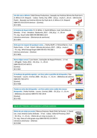 Um dia com o Winnie / Walt Disney Productions ; baseado nas histórias Winnie the Pooh de A.
A. Milne e E.H. Shepard. - Lisboa : Verbo, imp. 1999. - [12] p. : muito il. ; 26 cm. - (Winnie the
Pooh). - Baseado nas histórias Winnie the Pooh de A. A. Milne e E.H. Shepard
ISBN 972-553-253-8 Litertura -- [Contos]
82-3 WAL
A história de Stuart Little / E. B. White ; il. Garth Williams ; trad. Carla Maia de
Almeida. - 1ª ed. - Amadora : Booksmile, 2017. - 139, [4] p. : il. ; 20 cm
Tít. orig.: Stuart Little ISBN 978-989-8855-16-9
Literatura americana -- [Romances de aventuras]
82-3 WHI
Acho que me esqueci de qualquer coisa... / Kathy Wolff ; il. Richard Byrne ; trad.
Pedro Costa. - 1.ª ed. - Estoril : Minutos de Leitura, 2017. - [28] p. : muito il.
- Tít. orig.: What George forgot ISBN 978-972-793-206-1
Litertura americana -- [Contos]
82-3 WOL
Nunca digas nunca! / Lara Xavier ; ilustrações de Raquel Pinheiro. - 1.ª ed.
- Alfragide : Texto, 2012. - 44, [1] p. : il. ; 29 cm
ISBN 978-972-47-4473-5
[Contos]
82-3 XAV
A mudança da gatinha egoísta : um livro sobre a partilha de brinquedos / Kyo
Yamawaki. - Loures : Crerital, 2000. - 29, [2] p. : il. ; 31 cm. - (Biblioteca de valores)
ISBN 972-730-147-9
[Contos]
82-3 YAM
Tomás no reino dos brinquedos : um livro sobre como cuidar dos nossos
Brinquedos / Keiko Yoshida. - Loures : Crerital, 2000. - 29, [2] p. : il. ; 31 cm.
- (Biblioteca de valores) ISBN 972-730-139-8
[Contos]
82-3 YOS
82-9 Outros géneros literários
Diário de um ninja na escola / Marcus Emerson, Noah Child, Sal Hunter ; il. David
Lee ; trad. António Carlos Andrade. - 1ª ed. - Lisboa : Editorial Presença, 2017.
- 92, [3] p. : il. ; 21 cm. - (Diário de um ninja na escola ; 1)
Tít. orig.: Diary of a 6th grade ninja ISBN 978-972-23-5997-9
Literatura americana -- [Diários]
82-9 EME
 