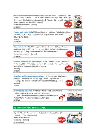 A invasão Pirata / Marcus Emerson, Noah Child, Sal Hunter ; il. David Lee ; trad.
António Carlos Andrade. - 1ª ed. - L isboa : Editorial Presença, 2016. - 101, [2] p. :
il. ; 21 cm. - (Diário de um ninja na escola ; 2) Tít. orig.: Diary of a 6th grade ninja :
Pirate invasion ISBN 978-972-23-5998-6
Literatura americana -- [Diários]
82-9 EME
E agora onde está o Wally? / Martin Handford ; trad. Ana Paula Faria. - Lisboa :
Terramar, 2004. - [27] p. : il. ; 33 cm. - Tít. orig.: Where's Wally now?
ISBN 972-710-004-X
[Jogos]
82-9 HAN
O Rodrick é terrível / Jeff Kinney ; trad. Renato Carreira. - 13ª ed. - Amadora :
Booksmile, 2011. - 223 p. : il. ; 22 cm. - (Os diários de Greg) (O diário de um
banana ; 2). - Tít. orig.: Rodrick rules ISBN 978-989-668-006-0
Literatura americana -- [Contos]
82-9 KIN
O mundo fantástico de Tom Gates / Liz Pichon ; trad. Rita Graña. - Amadora :
Booksmile, 2012. - 244, [12] p. : muito il. - (Tom Gates). - Tít. orig.: The brilliant
world of Tom Gates ISBN 978-989-707-103-4
[Diários]
82-9 PIC
Desculpas perfeitas (e outras coisas fixes) / Liz Pichon ; trad. Rita Graña. –
Amadora : Booksmile, 2013. - 346, [6] p. : muito il. - (Tom Gates ; 2).
- Tít. orig.: The brilliant world of Tom Gates ISBN 978-989-707-119-5
[Diários]
82-9 PIC
As pontes vão daqui para ali / Forrest Wilson ; trad. Gonçalo Terra.
- Lisboa : Gradiva, 1998. - p g. var. : il. ; 23x30 cm.
- Tít. orig.: Bridges go from here to there ISBN 972-662-594-7
Pontes / Ponte Vasco da Gama (Lisboa, Portugal)
82-9 WIL
82-9(084) Banda desenhada
Aquário / Cynthia Alonso. - 1ª ed. - Lisboa : Orfeu Negro, 2017. - [36] p.
: muito il. ; 17 cm. - (Orfeu mini)
ISBN 978-989-8327-90-1
Literatura -- [Contos]
82-9(084) ALO
 