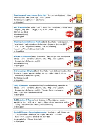 Os autores world press cartoon : Sintra 2009 / dirc.Henrique Monteiro. - Lisboa :
Jornal Expresso, 2009. - 158, [2] p. : todo il. ; 30 cm
[Banda desenhada] / Humo r -- [Cartoons]
82-9(084) AUT
A luz de Meridian / ed. Bárbara Palla e Carmo ; trad. Luís Serrão. - Paço de Arcos :
Edimpresa, imp. 2004-. - 190, [2] p : il. ; 26 cm. - (Witch ; 2)
ISBN 989-612-021-8
[Banda desenhada]
82-9(084) CAR
Blitzkrieg : tempestade sobre Varsóvia [Banda desenhada] / texto e desenhos de
Pierre Dupuis ; trad. Pedro Lopes de Azevedo. - Amadara : Bertrand, 1977.
- 46 p. ; 29 cm. - (As grandes batalhas). - Tít. orig.:Blitzkrieg,
Tonnerre sur Varsovie [Banda desenhada]
82-9(084) DUP
Astérix e os normandos [Banda desenhada] / texto de Goscinny ; desenhos de
Uderzo. - Lisboa : Meribérica-Liber, D.L. 1993. - 48 p. : todo il. ; 29 cm.
- (Uma aventura de Asterix o gaulês)
[Banda desenhada]
82-9(084) GOS
Astérix nos Jogos Olímpicos [Banda desenhada] / texto de Goscinny ; desenhos
de Uderzo. - Lisboa : Meribérica-Liber, D.L. 1993. - 48 p. : todo il. ; 29 cm.
- (Uma aventura de Asterix o gaulês)
[Banda desenhada]
82-9(084) GOS
Obélix e companhia [Banda desenhada] / texto de Goscinny ; desenhos de
Uderzo. - Lisboa : Meribérica-Liber, D.L. 1993. - 48 p. : todo il. ; 29 cm.
- (Uma aventura de Asterix o gaulês). - Tit. orig.: Obelix et compagnie
ISBN 972-45-0556-1 [Banda desenhada]
82-9(084) GOS
Os 12 trabalhos de Astérix / René Goscinny ; il. Albert Uderzo. - Lisboa :
Meribérica,, [D.L. 1981]. - 60 p. : todo il. ; 32 cm. - (Uma aventura de Astérix).
- Tít. orig.: Les 12 travaux d'Astérix [Banda desenhada]
82-9(084) GOS
Sherlock Holmes e o diamante desaparecido / Sam Hearn ; trad. Rui Azeredo.
- 1ª ed. - Amadora : Booksmile, 2016. - [30], 147, [8] p. : il. ; 20 cm.
- (Baker Street Academia) ISBN 978-989-8849-81-6
Literatura inglesa -- [Banda desenhada]
82-9(084) HEA
 