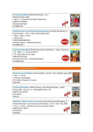 O enigma da atlântida [Banda desenhada]. - [s.l.] :
Meribérica/Liber, 2002.
- 64 p. : il. - (As aventuras de Blake e Mortimer)
ISBN 972-45-0283-X
[Banda desenhada]
82-9(084) JAC
Capitão Coco & o caso das bananas desaparecidas / Anushka Ravishankar ; il.
Priya Sundram. - 1ª ed. - Lisboa : Orfeu Negro, 2017.
- [97] p. : todo il. ; 24 cm.
- (Orfeu mini)
ISBN 978-989-8868-04-6
Literatura inglesa -- [Banda desenhada]
82-9(084) RAV
O paraíso da barafunda [Banda desenhada] / Walt Disney. - Lisboa : Edimpresa,
s.d. - [48] p. : il. - (O livro do filme).
- Tít . orig.: Home on the range
ISBN 972-20-2718-2
Literatura americana -- [Banda desenhada]
82-9(084) WAL
903 – Pré-história
Os homens da pré-história / Jean-Paul Albert... [et al.]. - Paris : Maltese, [cop. 1987].
- 59 p. : il. ; 28 cm.
- (Primeira enciclopédia)
Pré-história / Origem do homem
903 HOM
A vida na pré-história / William Lindsay ; trad. Carlos Grifo Babo. - Lisboa :
Verbo, 1995. - 63, [1] p. : il. - (Enciclopédia visual ; 33)
ISBN 972-22-1674-0
Pré-história
903 LIN
Quando as crianças viviam nas cavernas / texto de Giovanna Mantegazza ; il.
Donata Montanari ; trad. Álvaro Garcia Fernandes. - 1ª ed. - Porto : Asa, 2000.
- 15 p. : il. ; 28 cm. - (Janelas para ver as coisas por dentro)
ISBN 972-41-2 033-3
Pré-história
903 MAN
 