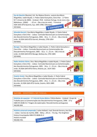 Eça de Queirós [Revista] / dir. Rui Mateus Pereira ; autoria Ana Maria
Magalhães, Isabel Alçada ; il. Pedro Cabral Gonçalves, Clara Vilar. - 2.ª Série
N.º 1 (Inverno de 2004). - [Lisboa] : IPLB - Instituto Portugu ês do Livro e das
Bibliotecas , [2004]- . - 22 cm. - (Na crista da onda). - Trimestral
ISSN 1645-8753 Queirós, Eça, 1845-1990 / [Revistas]
929 MAG
Almeida Garrett / Ana Maria Magalhães e Isabel Alçada ; il. Pedro Cabral
Gonçalves e Clara Vilar. - Lisboa : Comissão Nacional para as Comemorações
dos Descobrimentos Portugueses, 2004. - 32 p. : il. ; 21 cm. - (Na crista da
onda ; 4) ISSN 1645-8753 Garrett, Almeida, 1799-1854
929 MAG
Bocage / Ana Maria Magalhães e Isabel Alçada ; il. Pedro Cabral Gonçalves e
Clara Vilar. - Lisboa : Comissão Nacional para as Comemorações dos
Descobrimentos Portugueses, 2005. - 32 p. : il. ; 21 cm. - (Na crista da
onda ; 5) ISSN 1645-8753 Bocage, Barbosa du, 1765-1805
929 MAG
Padre António Vieira / Ana Maria Magalhães e Isabel Alçada ; il. Pedro Cabral
Gonçalves e Clara Vilar. - Lisboa : Comissão Nacional para as Comemorações
dos Descobrimentos Portugueses, 2005. - 24 p. : il. ; 21 cm. - (Na crista da
onda ; 9) ISSN 1645-8753 Vieira, António, pe., 1614-1663
929 MAG
Cesário Verde / Ana Maria Magalhães e Isabel Alçada ; il. Pedro Cabral
Gonçalves e Clara Vilar. - Lisboa : Comissão Nacional para as Comemorações
dos Descobrimentos Portugueses, 2005. - 24 p. : il. ; 21 cm. - (Na crista
da onda ; 6) ISSN 1645-8753 Verde, Cesário, 1855-1889
929 MAG
94(100) – História mundial
Histórias de espantar : 1.º ciclo do Ensino Básico / Glória Bastos. - [Lisboa] : Grupo de
Trabalho para as Comemorações dos Descobrimentos Portugueses, 1998. - 27 p
ISBN 972-8186-51-7 Viagens de exploração / Descobrimentos protugueses
94(100) BAS
História universal comparada / Julian Holland ; trad. Dinorah Ferreira, Ana Dias.
- Lisboa : Correio da manhã, 2000. - 464 p. ; 28 cm. - Tit.orig.: The Kingfisher
History Encyclopedia ISBN 972-8608-01-2
História mundial
94(100) HOL
 
