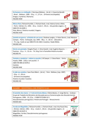 Os homens e a civilização / Henrique Maltese... [et al] ; il. Severino Baraldi.
- Brasil : Maltese , 1990. - 59 p. : il. ; 27 cm. - (Primeira enciclopédia)
Gregos / Sumérios / Romanos
94(100) HOM
Marco Polo / Richard Humble ; il. Richard Hook ; trad. Helena Canto e Melo.
- Porto : Edinter, D.L. 1992. - 32 p. : muito il. ; 30 cm. - (As grandes viagens ; 3)
ISBN 972-43-0209-1
Polo, Marco / História mundial / Viagens
94(100) HUM
Castelo em guerra : a história de um cerco / Andrew Langley ; il. Peter Dennis ; trad. Marlene
Campos. - Porto : Civilização, cop. 1999. - 48 p. : il. ; 30 cm. - (Descobrir).
- Tít. orig.: Castle at war ISBN 972-26-1583-1 Castelos / Idade Média
94(100) LAN
Herois em pantufas / Angelo Pisani ; il. Gino Gavioli ; trad. Eugénio Navarro. - :
Paulinas. - 61 p. : il. ; 31 cm. - Tit. Orig. Eroi in Pantofole História mundial
94(100) PIS
Castelos e cavaleiros : ordena os puzzles / Jill Sawyer ; il. Steve Noon. - Sintra :
Impala, 2008. - [10] p. com puzzles : il
ISBN 978-989-22-0378-2
Castelos
94(100) SAW
A vida nos castelos / Jean-Paul Albert... [et al.]. - Paris : Maltese, [cop. 1987].
- 59 p. : il. ; 28 cm.
- (Primeira enciclopédia)
História mundial / Castelos
94(100) VID
94(469) – história de portugal
O caminho dos mares : 1.º ciclo do Ensino Básico / Glória Bastos ; il. Jorge Barros. - [Lisboa] :
Grupo de Trabalho do Ministério da Educação para as Comemorações dos Descobrimentos
Portugueses, 1998. - 23, [1] p. : il ISBN 972-8186-52-5
Descobrimentos portugueses / História de Portugal -- Renascimento
94(469) BAS
Fernão de Magalhães / Richard Humble ; il. Richard Hook ; trad. Ana Paula Silva.
- [Porto] : Edinter, 1992. - 32 p. : muito il. ; 30 cm. - (As grandes viagens ; 1)
ISBN 972-43-0197-4
Magalhães, Fernão / Descobrimentos portugueses
94(469) HUM
 