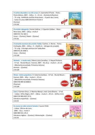 A cachos dourados e os três ursos / il. Jeannette O'Toole. - Porto :
Porto Editora, 2007. - [10] p. : il. ; 21 cm. - (Estrelas brilhantes).
- Tít. orig.: Goldilocks and the three bears. - A partir dos 3 anos.
- Caixa 3-5 anos ISBN 978-972-0-71533-3
[Contos]
JI 8 CAC
O ursinho rabugento / Annie Caldirac ; il. Quentin Gréban. - Maia :
Nova Gaia, 2003. - [26] p : muito il
ISBN 972-712-303-1
Ursos -- [Contos] / Natal -- [Contos]
JI 8 CAL
A estranha aventura do ursinho Teddy / Carline ; il. Renne. - Porto :
Civilização, 2001. - [24] p. : il. ; 23x28 cm. - (Amigos do coração).
- Tít. orig.: L'étrange aventure de Teddy Bear
ISBN 972-26-2040-1
Ursos -- [Contos]
JI 8 CAR
Animais... e muito mais / Maria Lúcia Carvalhas ; il. Raquel Pinheiro.
- 4.ª ed. - Rio de Mouro : Everest, 2007. - 43, [5] p. : muito il. ; 21 cm.
- (Montanha encantada. Primeiros leitores)
Animais -- [Contos]
JI 8 CAR
Rimas : textos populares / il. Catarina Cardoso. - 8.ª ed. - Rio de Mouro :
Everest, 2005. - 48 p. : muito il. ; 22 cm.
- (Montanha encantada. Primeiros leitores)
ISBN 978-989-50-0000-5
[Poemas]
JI 8 CAR
Crac! / Carmen Chica ; il. Martina Manyà ; trad. Carla Oliveira. - 1ª ed.
- Lisboa : Orfeu Negro, 2017. - [36] p. : muito il. ; 29 cm. - (Orfeu mini)
ISBN 978-989-8327-97-0
Literatura espanhola -- [Contos]
JI 8 CHI
Eu nunca na vida comerei tomate / Lauren Child.
- Lisboa : Oficina do Livro,
2006. - 32 p. : muito il
ISBN 989-555-176-2
Literatura inglesa -- [Contos] / Alimentação -- [Contos]
JI 8 CHI
 