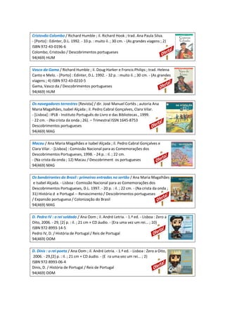 Cristovão Colombo / Richard Humble ; il. Richard Hook ; trad. Ana Paula Silva.
- [Porto] : Edinter, D.L. 1992. - 33 p. : muito il. ; 30 cm. - (As grandes viagens ; 2)
ISBN 972-43-0196-6
Colombo, Cristovão / Descobrimentos portugueses
94(469) HUM
Vasco da Gama / Richard Humble ; il. Doug Harker e Francis Philips ; trad. Helena
Canto e Melo. - [Porto] : Edinter, D.L. 1992. - 32 p. : muito il. ; 30 cm. - (As grandes
viagens ; 4) ISBN 972-43-0210-5
Gama, Vasco da / Descobrimentos portugueses
94(469) HUM
Os navegadores terrestres [Revista] / dir. José Manuel Cortês ; autoria Ana
Maria Magalhães, Isabel Alçada ; il. Pedro Cabral Gonçalves, Clara Vilar.
- [Lisboa] : IPLB - Instituto Português do Livro e das Bibliotecas , 1999.
- 22 cm. - (Na crista da onda ; 26). – Trimestral ISSN 1645-8753
Descobrimentos portugueses
94(469) MAG
Macau / Ana Maria Magalhães e Isabel Alçada ; il. Pedro Cabral Gonçalves e
Clara Vilar. - [Lisboa] : Comissão Nacional para as Comemorações dos
Descobrimentos Portugueses, 1998. - 24 p. : il. ; 22 cm.
- (Na crista da onda ; 12) Macau / Descobriment os portugueses
94(469) MAG
Os bandeirantes do Brasil : primeiras entradas no sertão / Ana Maria Magalhães
e Isabel Alçada. - Lisboa : Comissão Nacional para as Comemorações dos
Descobrimentos Portugueses, D.L. 1997. - 20 p. : il. ; 22 cm. - (Na crista da onda ;
31) História d e Portugal -- Renascimento / Descobrimentos portugueses
/ Expansão portuguesa / Colonização do Brasil
94(469) MAG
D. Pedro IV : o rei soldado / Ana Oom ; il. André Letria. - 1.ª ed. - Lisboa : Zero a
Oito, 2006. - 29, [2] p. : il. ; 21 cm + CD áudio. - (Era uma vez um rei... ; 10)
ISBN 972-8993-14-5
Pedro IV, D. / História de Portugal / Reis de Portugal
94(469) OOM
D. Dinis : o rei poeta / Ana Oom ; il. André Letria. - 1.ª ed. - Lisboa : Zero a Oito,
2006. - 29,[2] p. : il. ; 21 cm + CD áudio. - (E ra uma vez um rei... ; 2)
ISBN 972-8993-06-4
Dinis, D. / História de Portugal / Reis de Portugal
94(469) OOM
 