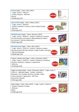 Dominó [Jogo]. - Lisboa : Olivo, [2017].
- 1 Jogo : muito il. ; 19x12 cm.
- Contém: 28 peças. - M/8 anos
Dominó
79 DOM Jogo-2525
Jogo da Glória [Jogo]. - Lisboa : Majora, [2017].
- 1 Jogo : muito il. ; 30x30 cm.
- Contém:1 tabuleiro, 6 marcas, 2 dad os, Regras do jogo.
- M/5 anos
79 JOG Jogo-2517
Mathable deluxe [Jogo]. - Lisboa : W Games, [2017].
- 1 Jogo : muito il. ; 24x34 cm. - Contém: 1 tabuleiro, 4 suportes,
livro de instruções, saco de pano, 108 quadrados de madeira
com números. - M/9 anos Matemática
79 MAT Jogo-2507
Monopoly Júnior [Jogo]. - Lisboa : Olivo, [2017].
- 1 Jogo : muito il. ; 27x27 cm. - Contém: 1 tabuleiro, 4 peões,
20 cartas da sorte, 48 sinais, 90 notas, 1 dado, 4 catões, instruções .
- M/5 anos Monopoly
79 MON Jogo-2526
Tangram ; Batalha naval [Jogo]. - Lisboa : Clementoni, [2017].
- 2 Jogo : muito il. ; 25x29 cm. - Contém: 4 tabuleiros, 2 divisórias,
20 navios, 128 discos, 1 tangram, 1 regulamento.
- M/6 anos
79 TAN Jogo-2520
Viagem ao espaço [Jogo]. - Lisboa : Clementoni, [2017]. - 1 Jogo : muito il. ;
27x35 cm. - (Aprendo a jogar). - Contém: 1 tabuleiro,
8 planetas, 1 sol, 31 peões, 50 cartas, 9 cartões, 1 dado ,
4 naves espaciais, 1 regulamento. - M/7 anos
Astronomia / Planetas
79 VIA Jogo-2496
Xadrez [Jogo]. - Lisboa : Olivo, [2017]. - 1 Jogo : muito il. ; 23x31 cm.
- Contém:1 tabuleiro, 32 peças.
- M/8 anos
Xadrez
79 XAD Jogo-2513
 
