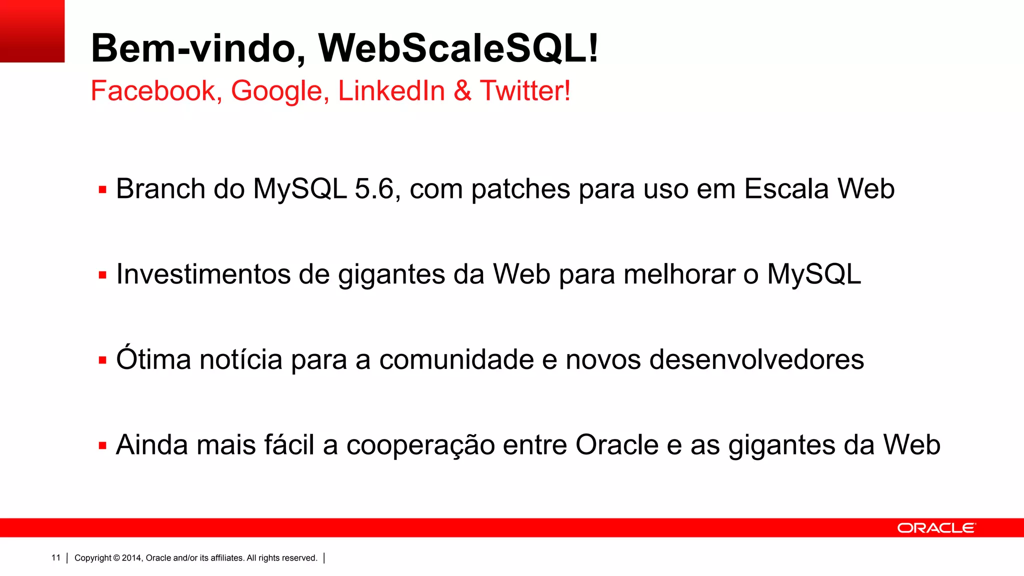 Copyright © 2014, Oracle and/or its affiliates. All rights reserved.11
Bem-vindo, WebScaleSQL!
 Branch do MySQL 5.6, com patches para uso em Escala Web
 Investimentos de gigantes da Web para melhorar o MySQL
 Ótima notícia para a comunidade e novos desenvolvedores
 Ainda mais fácil a cooperação entre Oracle e as gigantes da Web
Facebook, Google, LinkedIn & Twitter!
 