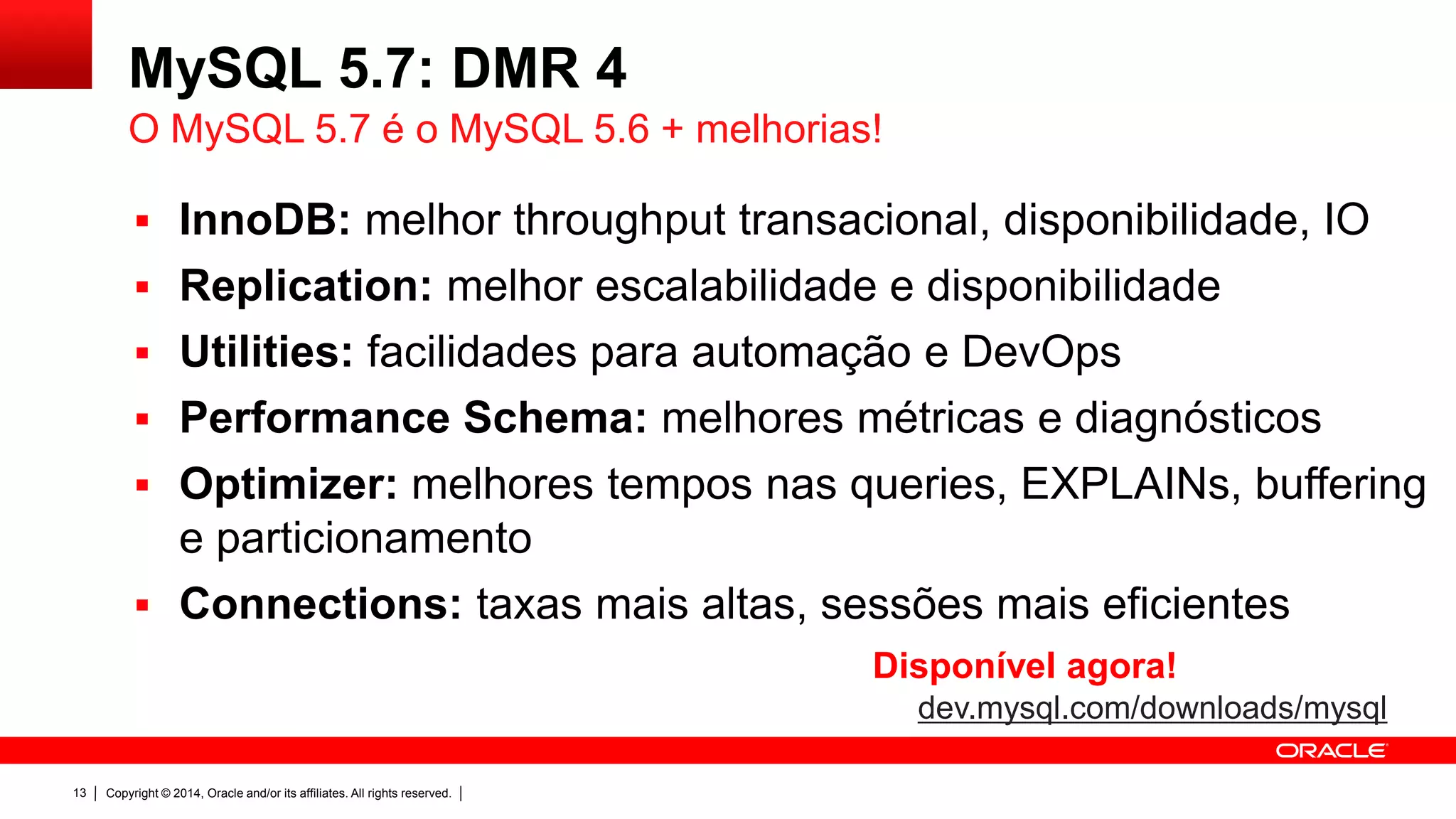 Copyright © 2014, Oracle and/or its affiliates. All rights reserved.13
MySQL 5.7: DMR 4
 InnoDB: melhor throughput transacional, disponibilidade, IO
 Replication: melhor escalabilidade e disponibilidade
 Utilities: facilidades para automação e DevOps
 Performance Schema: melhores métricas e diagnósticos
 Optimizer: melhores tempos nas queries, EXPLAINs, buffering
e particionamento
 Connections: taxas mais altas, sessões mais eficientes
O MySQL 5.7 é o MySQL 5.6 + melhorias!
Disponível agora!
dev.mysql.com/downloads/mysql
 