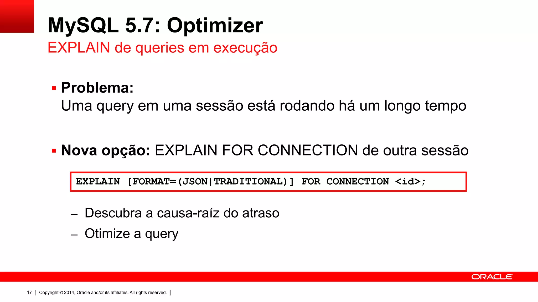 Copyright © 2014, Oracle and/or its affiliates. All rights reserved.17
MySQL 5.7: Optimizer
 Problema:
Uma query em uma sessão está rodando há um longo tempo
 Nova opção: EXPLAIN FOR CONNECTION de outra sessão
– Descubra a causa-raíz do atraso
– Otimize a query
EXPLAIN de queries em execução
EXPLAIN [FORMAT=(JSON|TRADITIONAL)] FOR CONNECTION <id>;
 